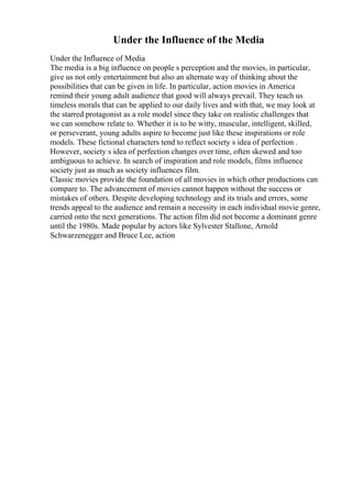 Under the Influence of the Media
Under the Influence of Media
The media is a big influence on people s perception and the movies, in particular,
give us not only entertainment but also an alternate way of thinking about the
possibilities that can be given in life. In particular, action movies in America
remind their young adult audience that good will always prevail. They teach us
timeless morals that can be applied to our daily lives and with that, we may look at
the starred protagonist as a role model since they take on realistic challenges that
we can somehow relate to. Whether it is to be witty, muscular, intelligent, skilled,
or perseverant, young adults aspire to become just like these inspirations or role
models. These fictional characters tend to reflect society s idea of perfection .
However, society s idea of perfection changes over time, often skewed and too
ambiguous to achieve. In search of inspiration and role models, films influence
society just as much as society influences film.
Classic movies provide the foundation of all movies in which other productions can
compare to. The advancement of movies cannot happen without the success or
mistakes of others. Despite developing technology and its trials and errors, some
trends appeal to the audience and remain a necessity in each individual movie genre,
carried onto the next generations. The action film did not become a dominant genre
until the 1980s. Made popular by actors like Sylvester Stallone, Arnold
Schwarzenegger and Bruce Lee, action
 