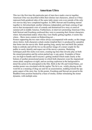 American Ultra
This isn t the first time this particular pair of stars have made a movie together.
American Ultra was described within their distinct star characters, almost as if they
represent both gendered sides of the same indie stoner coin even outside of the only
two movies they have completed together. In 2009, Stewart and Eisenberg starred
together in Adventureland, another infamous independent, pot head, coming of age
movie that incorporated a mix of comedy and dramatized love story at carnival
summer job in middle America. Furthermore, in interview promoting American Ultra,
both Stewart and Eisenberg confessed they were re assuming their former characters:
where Adventureland ended, where they were finally getting together, it seems like
where... Show more content on Helpwriting.net ...
Posters supporting the two stars where always accompanied with smoke, as this image
shows below, both characters exhale smoke (implied that it is produced by cannabis)
that forms into the movie title. Both sporting long, unruly hair and thrift like jackets
helps to embody and sell the two as the perfect image of a stoner couple for the
public to easily identify and expect out of the movie s premise. Marketing
techniques push this niche even more, creating tag lines that cleverly play on both
the stoned perception and the action packed spy vs spy genre. Examples of these
are, too high to handle and Everyone s getting smoked which reads clearly at the
bottom of another promotional poster in which both characters wear the stigmatized
stoner plaid, sunglasses at night, and an exciting explosion in the background to
detail the action to be anticipated in the film. Both in the UK and United States, yet
another poster was circulated with the tagline The hit is on , wittily playing on the
word hit as a meaning of drug use and for an assassination, nodding toward the spy
genre aspect of the story line. In this poster, Eisenberg and Stewart are posed in the
Buddhist lotus position backed by a haze of smoke, further stimulating the stoner
dynamic, with multiple arms
 