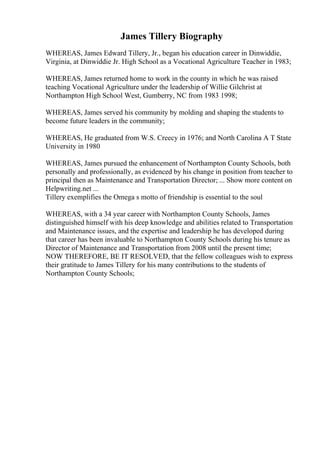 James Tillery Biography
WHEREAS, James Edward Tillery, Jr., began his education career in Dinwiddie,
Virginia, at Dinwiddie Jr. High School as a Vocational Agriculture Teacher in 1983;
WHEREAS, James returned home to work in the county in which he was raised
teaching Vocational Agriculture under the leadership of Willie Gilchrist at
Northampton High School West, Gumberry, NC from 1983 1998;
WHEREAS, James served his community by molding and shaping the students to
become future leaders in the community;
WHEREAS, He graduated from W.S. Creecy in 1976; and North Carolina A T State
University in 1980
WHEREAS, James pursued the enhancement of Northampton County Schools, both
personally and professionally, as evidenced by his change in position from teacher to
principal then as Maintenance and Transportation Director; ... Show more content on
Helpwriting.net ...
Tillery exemplifies the Omega s motto of friendship is essential to the soul
WHEREAS, with a 34 year career with Northampton County Schools, James
distinguished himself with his deep knowledge and abilities related to Transportation
and Maintenance issues, and the expertise and leadership he has developed during
that career has been invaluable to Northampton County Schools during his tenure as
Director of Maintenance and Transportation from 2008 until the present time;
NOW THEREFORE, BE IT RESOLVED, that the fellow colleagues wish to express
their gratitude to James Tillery for his many contributions to the students of
Northampton County Schools;
 