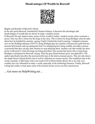 Disadvantages Of Wealth In Beowulf
Blights and Benefits of Beowulf s Booty
In the epic poem Beowulf, translated by Seamus Heaney, it discusses the advantages and
disadvantages of wealth that are shown in today s modern society.
In Beowulf, the epic depicts many scenes of how wealth in today s modern society shows someone s
power. One way this is shown by the kings in the story. This is shown by King Hrothgar when he talks
about how he handled his enemies, saying, Finally I healed the feud by paying / I shipped a treasure
trove to the Wulfings (Heaney 470 471). King Hrothgar pays his enemies with precious gold from his
treasure hold and he ends up settling the feud. It is displaying how being wealthy can make a person
so powerful that they can pay their enemies to stop attacking them. Another way that wealth can show
power in Beowulf is when the kings are being described. One excerpt that shows this is when King
Hrothgar is introduced to Beowulf, saying, Then the grey haired treasure giver was glad (607). The
author specifically describes the most powerful men in the land as treasure givers. This not only shows
the Anglo Saxon cultural beliefs, but as well as reflection on current society. The wealthiest man in the
world, currently, is Bill Gates with a net worth of 85.6 billion dollars (Kim). He is not only very
wealthy, but very influential in today s world, especially in the technology business. Finally, Beowulf
is king and wishes to look upon some of the treasure he has won to see how much power
... Get more on HelpWriting.net ...
 