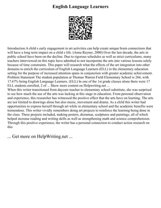 English Language Learners
Introduction A child s early engagement in art activities can help create unique brain connections that
will have a long term impact on a child s life. (Anna Reyner, 2000) Over the last decade, the arts in
public school have been on the decline. Due to rigorous schedules as well as strict curriculums, many
teachers interviewed on this topic have admitted to not incorporate the arts into various lessons solely
because of time constraints. This paper will research what the effects of the art integration into other
domains to enrich the curriculum of English Language Learners (ELL) in the elementary education
setting for the purpose of increased attention spans in conjunction with greater academic achievement.
Problem Statement The student population at Thomas Warren Field Elementary School is 266, with
17.67% being English Language Learners. (ELL) In one of the 1st grade classes alone there were 17
ELL students enrolled, 2 of ... Show more content on Helpwriting.net ...
When this writer transitioned from daycare teacher to elementary school substitute, she was surprised
to see how much the use of the arts was lacking at this stage in education. From personal observation
and experience, this researcher has witnessed the positive effect that the arts have on learning. The arts
are not limited to drawings alone but also music, movement and drama. As a child this writer had
opportunities to express herself through art while in elementary school and the academic benefits were
tremendous. This writer vividly remembers doing art projects to reinforce the learning being done in
the class. These projects included, making posters, dioramas, sculptures and paintings, all of which
helped increase reading and writing skills as well as strengthening math and science comprehension.
Through this positive experience, the writer has a personal connection to conduct action research on
this
... Get more on HelpWriting.net ...
 