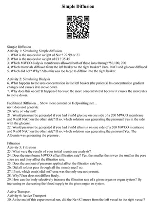 Simple Diffusion
Simple Diffusion
Activity 1: Simulating Simple diffusion
1. What is the molecular weight of Na+? 22.99 or 23
2. What is the molecular weight of Cl ? 35.45
3. Which MWCO dialysis membranes allowed both of these ions through?50,100, 200
4. Which materials diffused from the left beaker to the right beaker? Urea, NaCl and glucose diffused
5. Which did not? Why? Albumin was too large to diffuse into the right beaker.
Activity 2: Simulating Dialysis
6. What happens to the urea concentration in the left beaker (the patient)? Its concentration gradient
changes and causes it to move down.
7. Why does this occur? It happened because the more concentrated it became it causes the molecules
to move down.
Facilitated Diffusion ... Show more content on Helpwriting.net ...
no it does not generate.
20. Why or why not?
21. Would pressure be generated if you had 9 mM glucose on one side of a 200 MWCO membrane
and 9 mM NaCl on the other side? If so, which solution was generating the pressure? yes in the side
with the glucose.
22. Would pressure be generated if you had 9 mM albumin on one side of a 200 MWCO membrane
and 9 mM NaCl on the other side? If so, which solution was generating the pressure?Yes, The
Albumin was generating the pressure .
Filtration
Activity 5: Filtration
23. What were the results of your initial membrane analysis?
24. Does the membrane MWCO affect filtration rate? Yes, the smaller the mwco the smaller the pore
sizes are and they affect the filtration rate.
25. Does the amount of pressure applied affect the filtration rate?yes.
26. Did all solutes pass through all the membranes? no.
27. If not, which one(s) did not? urea was the only one not present.
28. Why?Urea does not diffuse freely.
29. How can the body selectively increase the filtration rate of a given organ or organ system? By
increasing or decreasing the blood supply to the given organ or system.
Active Transport
Activity 6: Active Transport
30. At the end of this experimental run, did the Na+/Cl move from the left vessel to the right vessel?
 