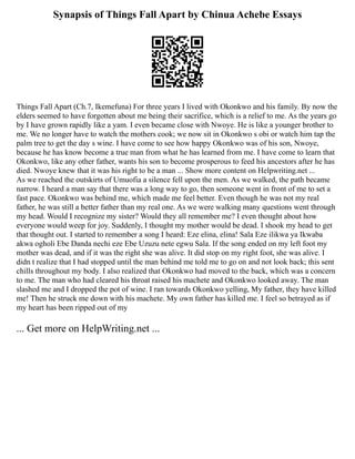 Synapsis of Things Fall Apart by Chinua Achebe Essays
Things Fall Apart (Ch.7, Ikemefuna) For three years I lived with Okonkwo and his family. By now the
elders seemed to have forgotten about me being their sacrifice, which is a relief to me. As the years go
by I have grown rapidly like a yam. I even became close with Nwoye. He is like a younger brother to
me. We no longer have to watch the mothers cook; we now sit in Okonkwo s obi or watch him tap the
palm tree to get the day s wine. I have come to see how happy Okonkwo was of his son, Nwoye,
because he has know become a true man from what he has learned from me. I have come to learn that
Okonkwo, like any other father, wants his son to become prosperous to feed his ancestors after he has
died. Nwoye knew that it was his right to be a man ... Show more content on Helpwriting.net ...
As we reached the outskirts of Umuofia a silence fell upon the men. As we walked, the path became
narrow. I heard a man say that there was a long way to go, then someone went in front of me to set a
fast pace. Okonkwo was behind me, which made me feel better. Even though he was not my real
father, he was still a better father than my real one. As we were walking many questions went through
my head. Would I recognize my sister? Would they all remember me? I even thought about how
everyone would weep for joy. Suddenly, I thought my mother would be dead. I shook my head to get
that thought out. I started to remember a song I heard: Eze elina, elina! Sala Eze ilikwa ya Ikwaba
akwa ogholi Ebe Danda nechi eze Ebe Uzuzu nete egwu Sala. If the song ended on my left foot my
mother was dead, and if it was the right she was alive. It did stop on my right foot, she was alive. I
didn t realize that I had stopped until the man behind me told me to go on and not look back; this sent
chills throughout my body. I also realized that Okonkwo had moved to the back, which was a concern
to me. The man who had cleared his throat raised his machete and Okonkwo looked away. The man
slashed me and I dropped the pot of wine. I ran towards Okonkwo yelling, My father, they have killed
me! Then he struck me down with his machete. My own father has killed me. I feel so betrayed as if
my heart has been ripped out of my
... Get more on HelpWriting.net ...
 