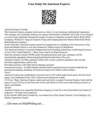Case Study On American Express
American Express Canada
The American Express company also known as Amex, it is an American multinational corporation.
The company was eventually started as an express mail business in Buffalo, New York. It was formed
as a joint stock corporation through the merger of express companies owned by Henry Wells( Wells
Company), William G. Fargo (Livingston, Fargo and company)and John Warren Butterfield (Wells,
Butterfield and company).
In the initial days American Express opened its headquarters in a building at the intersection of Jay
Street and Hudson Street; it was later renamed as Tribeca section of Manhattan.
The American Express is currently headquartered in the building called three world financial centres,
in New York, United Stated of ... Show more content on Helpwriting.net ...
Once the customer reaches 30.000, points through purchases each year, customers will be
automatically upgraded to Starwood gold preferred membership of the year.
American Express Air Miles platinum credit cards: It earns customers purchases into rewards.
Provided supplementary card for free.
Provided customers with Theft and car damage insurance
International merger : In 2008 standard chartered bank acquired American Express bank ltd, the
international banking subsidiary of American Express for US$823 million dollars.
Travel
American Express has established a travel division in 1915 which made travel easier, the first travel
agency was established in the 1930 s and the travel had grown widely.
C.F.Frost : Many American Express credit cards ads shows a sample American Express Card with the
name on it as C.F.Frost on the front side of the card Charles F Frost was an advertising executive at
Ogilvy and Mather.
Awards
American Express was named the 62nd best company to work for in the United States by Fortune. It
ranked no 1 for bank card companies.
In the October 2008 Amex Canada Inc. was named one of the Greater Toronto s Top Employer s by
Media Corporation Canada
... Get more on HelpWriting.net ...
 