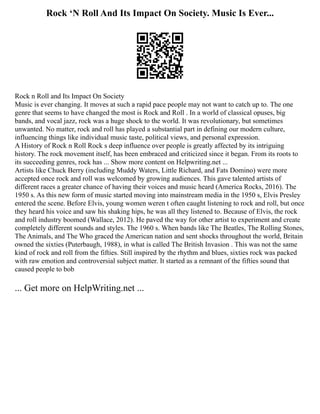 Rock ‘N Roll And Its Impact On Society. Music Is Ever...
Rock n Roll and Its Impact On Society
Music is ever changing. It moves at such a rapid pace people may not want to catch up to. The one
genre that seems to have changed the most is Rock and Roll . In a world of classical opuses, big
bands, and vocal jazz, rock was a huge shock to the world. It was revolutionary, but sometimes
unwanted. No matter, rock and roll has played a substantial part in defining our modern culture,
influencing things like individual music taste, political views, and personal expression.
A History of Rock n Roll Rock s deep influence over people is greatly affected by its intriguing
history. The rock movement itself, has been embraced and criticized since it began. From its roots to
its succeeding genres, rock has ... Show more content on Helpwriting.net ...
Artists like Chuck Berry (including Muddy Waters, Little Richard, and Fats Domino) were more
accepted once rock and roll was welcomed by growing audiences. This gave talented artists of
different races a greater chance of having their voices and music heard (America Rocks, 2016). The
1950 s. As this new form of music started moving into mainstream media in the 1950 s, Elvis Presley
entered the scene. Before Elvis, young women weren t often caught listening to rock and roll, but once
they heard his voice and saw his shaking hips, he was all they listened to. Because of Elvis, the rock
and roll industry boomed (Wallace, 2012). He paved the way for other artist to experiment and create
completely different sounds and styles. The 1960 s. When bands like The Beatles, The Rolling Stones,
The Animals, and The Who graced the American nation and sent shocks throughout the world, Britain
owned the sixties (Puterbaugh, 1988), in what is called The British Invasion . This was not the same
kind of rock and roll from the fifties. Still inspired by the rhythm and blues, sixties rock was packed
with raw emotion and controversial subject matter. It started as a remnant of the fifties sound that
caused people to bob
... Get more on HelpWriting.net ...
 