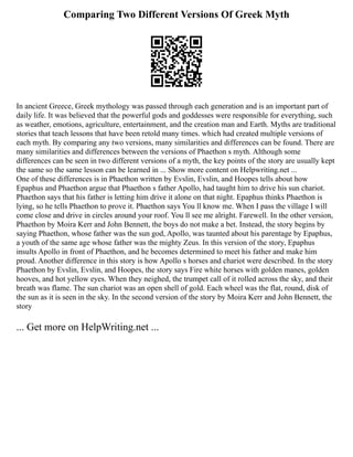 Comparing Two Different Versions Of Greek Myth
In ancient Greece, Greek mythology was passed through each generation and is an important part of
daily life. It was believed that the powerful gods and goddesses were responsible for everything, such
as weather, emotions, agriculture, entertainment, and the creation man and Earth. Myths are traditional
stories that teach lessons that have been retold many times. which had created multiple versions of
each myth. By comparing any two versions, many similarities and differences can be found. There are
many similarities and differences between the versions of Phaethon s myth. Although some
differences can be seen in two different versions of a myth, the key points of the story are usually kept
the same so the same lesson can be learned in ... Show more content on Helpwriting.net ...
One of these differences is in Phaethon written by Evslin, Evslin, and Hoopes tells about how
Epaphus and Phaethon argue that Phaethon s father Apollo, had taught him to drive his sun chariot.
Phaethon says that his father is letting him drive it alone on that night. Epaphus thinks Phaethon is
lying, so he tells Phaethon to prove it. Phaethon says You ll know me. When I pass the village I will
come close and drive in circles around your roof. You ll see me alright. Farewell. In the other version,
Phaethon by Moira Kerr and John Bennett, the boys do not make a bet. Instead, the story begins by
saying Phaethon, whose father was the sun god, Apollo, was taunted about his parentage by Epaphus,
a youth of the same age whose father was the mighty Zeus. In this version of the story, Epaphus
insults Apollo in front of Phaethon, and he becomes determined to meet his father and make him
proud. Another difference in this story is how Apollo s horses and chariot were described. In the story
Phaethon by Evslin, Evslin, and Hoopes, the story says Fire white horses with golden manes, golden
hooves, and hot yellow eyes. When they neighed, the trumpet call of it rolled across the sky, and their
breath was flame. The sun chariot was an open shell of gold. Each wheel was the flat, round, disk of
the sun as it is seen in the sky. In the second version of the story by Moira Kerr and John Bennett, the
story
... Get more on HelpWriting.net ...
 