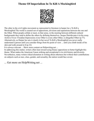 Theme Of Imperialism In To Kill A Mockingbird
The other in the civil rights movement as represented in literature in harper lee s To Kill a
Mockingbird The world is created out of oppositions, divisions and separations between the one and
the Other. When people collide or meet, in that sense, in the meeting between different cultural
backgrounds they tend to define the others by defining themselves. Jacque Derrida puts it in his essay
Archive Fever: Freudian Impressions every Other is every other Other, is altogether Other (p.77).
Alternatively, as Harper lee sets it clearly in her novel To Kill a Mockingbird you never really
understand a person until you consider things from his point of view ... until you climb inside of his
skin and walk around in It (p.32)
It is always relevant ... Show more content on Helpwriting.net ...
In addressing this matter, writers often lean toward using binary oppositions to better highlight this
theme. What makes the American Canon striking and exceptional is its rich history and diversity.
Nevertheless, many writers risked alienation in writing about otherness but without their contributions
on subjects such as race, class, gender, and sexuality, the nation would face severe
... Get more on HelpWriting.net ...
 