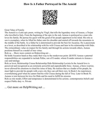 How Is A Father Portrayed In The Aeneid
Great Value of Family
The Aeneid is a Latin epic poem, writing by Virgil, that tells the legendary story of Aeneas, a Trojan
who travelled to Italy. From the beginning of the epic to the end, Aeneas is portrayed as a man who
loves his family. He pursue his quest with the good of his people uppermost in his mind. His role as
son is exemplary, when he lifted his father onto his shoulder and started off towards the mountains in
the middle of the battle. As a father he is determined to provide the best for Ascanius. He is passionate
as a lover, as described in his relationship with his wife Creusa and later in his relationship with Dido.
The extraordinary value on respect for his family and through his actions towards others, Aeneas
positions himself as a model of true virtue.
Role as ... Show more content on Helpwriting.net ...
He holds Ascanios hand as they make their way to the rendezvous point. QUOTE Aeneas s paternal
responsibilities are expanded to include Pallas, son of Evander, whom Evander entrusts to Aeneas s
care and tutelage.
Role as lover, Relationship Creusa Relationship Dido Relationship Lavinia In the Aeneid love is
perceived and recognized as an extremely powerful and unpredictable force. Aeneas, a brave warrior,
never allowed his emotions to cloud his sense of duty. He realizes that as a leader of his people, he
must fight to provide his people with a new city they can call their own. In Book I, he experiences
overwhelming grief when he cannot find his wife Creusa during the fall of Troy. Later in Book IV,
Aeneas is torn between his love for Dido and his need to fulfill his mission.
Role as role model, Effort and temperance is demonstrated in his actions. contemporaries beliefs and
respect Public duty vs. Private
... Get more on HelpWriting.net ...
 