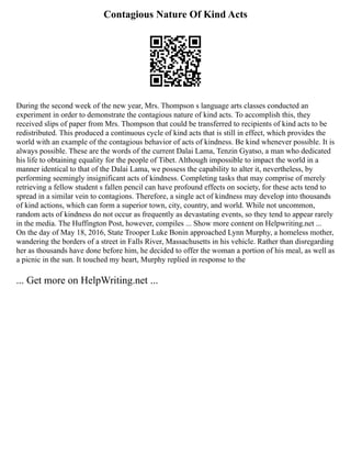 Contagious Nature Of Kind Acts
During the second week of the new year, Mrs. Thompson s language arts classes conducted an
experiment in order to demonstrate the contagious nature of kind acts. To accomplish this, they
received slips of paper from Mrs. Thompson that could be transferred to recipients of kind acts to be
redistributed. This produced a continuous cycle of kind acts that is still in effect, which provides the
world with an example of the contagious behavior of acts of kindness. Be kind whenever possible. It is
always possible. These are the words of the current Dalai Lama, Tenzin Gyatso, a man who dedicated
his life to obtaining equality for the people of Tibet. Although impossible to impact the world in a
manner identical to that of the Dalai Lama, we possess the capability to alter it, nevertheless, by
performing seemingly insignificant acts of kindness. Completing tasks that may comprise of merely
retrieving a fellow student s fallen pencil can have profound effects on society, for these acts tend to
spread in a similar vein to contagions. Therefore, a single act of kindness may develop into thousands
of kind actions, which can form a superior town, city, country, and world. While not uncommon,
random acts of kindness do not occur as frequently as devastating events, so they tend to appear rarely
in the media. The Huffington Post, however, compiles ... Show more content on Helpwriting.net ...
On the day of May 18, 2016, State Trooper Luke Bonin approached Lynn Murphy, a homeless mother,
wandering the borders of a street in Falls River, Massachusetts in his vehicle. Rather than disregarding
her as thousands have done before him, he decided to offer the woman a portion of his meal, as well as
a picnic in the sun. It touched my heart, Murphy replied in response to the
... Get more on HelpWriting.net ...
 