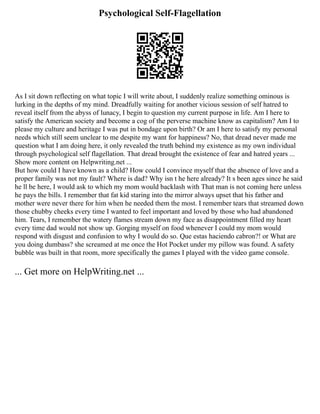 Psychological Self-Flagellation
As I sit down reflecting on what topic I will write about, I suddenly realize something ominous is
lurking in the depths of my mind. Dreadfully waiting for another vicious session of self hatred to
reveal itself from the abyss of lunacy, I begin to question my current purpose in life. Am I here to
satisfy the American society and become a cog of the perverse machine know as capitalism? Am I to
please my culture and heritage I was put in bondage upon birth? Or am I here to satisfy my personal
needs which still seem unclear to me despite my want for happiness? No, that dread never made me
question what I am doing here, it only revealed the truth behind my existence as my own individual
through psychological self flagellation. That dread brought the existence of fear and hatred years ...
Show more content on Helpwriting.net ...
But how could I have known as a child? How could I convince myself that the absence of love and a
proper family was not my fault? Where is dad? Why isn t he here already? It s been ages since he said
he ll be here, I would ask to which my mom would backlash with That man is not coming here unless
he pays the bills. I remember that fat kid staring into the mirror always upset that his father and
mother were never there for him when he needed them the most. I remember tears that streamed down
those chubby cheeks every time I wanted to feel important and loved by those who had abandoned
him. Tears, I remember the watery flames stream down my face as disappointment filled my heart
every time dad would not show up. Gorging myself on food whenever I could my mom would
respond with disgust and confusion to why I would do so. Que estas haciendo cabron?! or What are
you doing dumbass? she screamed at me once the Hot Pocket under my pillow was found. A safety
bubble was built in that room, more specifically the games I played with the video game console.
... Get more on HelpWriting.net ...
 