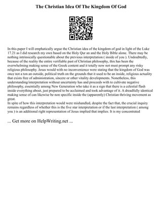 The Christian Idea Of The Kingdom Of God
In this paper I will emphatically argue the Christian idea of the kingdom of god in light of the Luke
17.21 as I did research my own based on the Holy Qur an and the Holy Bible alone. There may be
nothing intrinsically questionable about the previous interpretation ( inside of you ). Undoubtedly,
because of the reality the entire verifiable past of Christian philosophy, this has been the
overwhelming making sense of the Greek content and it totally now not must prompt any risky
religious philosophy. Jesus would with no inconvenience were stating that the kingdom of God was
once not a ton an outside, political truth on the grounds that it used to be an inside, religious actuality
that exists free of administration, sincere or other vitality developments. Nonetheless, this
understanding/interpretation without uncertainty has and proceeds with to cultivate negative
philosophy, essentially among New Generation who take it as a sign that there is a celestial flash
inside everything about, just prepared to be acclaimed and took advantage of it. A dreadfully identical
making sense of can likewise be non specific inside the (apparently) Christian thriving movement as
great.
In spite of how this interpretation would were mishandled, despite the fact that, the crucial inquiry
remains regardless of whether this is the five star interpretation or if the last interpretation ( among
you ) is an additional right representation of Jesus implied that implies. It is my concentrated
... Get more on HelpWriting.net ...
 