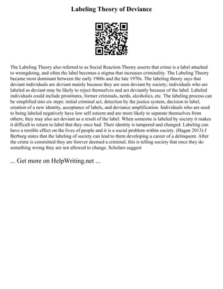 Labeling Theory of Deviance
The Labeling Theory also referred to as Social Reaction Theory asserts that crime is a label attached
to wrongdoing, and often the label becomes a stigma that increases criminality. The Labeling Theory
became most dominant between the early 1960s and the late 1970s. The labeling theory says that
deviant individuals are deviant mainly because they are seen deviant by society; individuals who are
labeled as deviant may be likely to reject themselves and act deviantly because of the label. Labeled
individuals could include prostitutes, former criminals, nerds, alcoholics, etc. The labeling process can
be simplified into six steps: initial criminal act, detection by the justice system, decision to label,
creation of a new identity, acceptance of labels, and deviance amplification. Individuals who are used
to being labeled negatively have low self esteem and are more likely to separate themselves from
others; they may also act deviant as a result of the label. When someone is labeled by society it makes
it difficult to return to label that they once had. Their identity is tampered and changed. Labeling can
have a terrible effect on the lives of people and it is a social problem within society. (Hagan 2013) J
Berburg states that the labeling of society can lead to them developing a career of a delinquent. After
the crime is committed they are forever deemed a criminal; this is telling society that once they do
something wrong they are not allowed to change. Scholars suggest
... Get more on HelpWriting.net ...
 