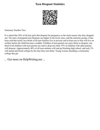Teen Dropout Statistics
Summary Number Two:
It is stated that 30% of all teen girls that dropout list pregnancy as the main reason why they dropped
out. The rates of pregnant teen dropouts are higher in the lower class, and the minority groups. It has
been said that nearly two thirds of all teen families live in poverty and at least one in four will live on
welfare before the child becomes a toddler. Children of teen parents are more likely to dropout, one
third of all children with teen parents are said to drop out while 19% of children with older parents
will dropout. Approximately 40% of all teen mothers will end up finishing high school, and only 2%
will attend and finish college by the time they turn thirty. Young women attending a community
college that get
... Get more on HelpWriting.net ...
 
