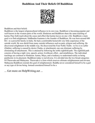 Buddhism And Their Beliefs Of Buddhism
Buddhism and their beliefs
Buddhism is the largest religioncultural influence in its own way. Buddhism is becoming popular and
well known in the western parts of the world. Hinduism and Buddhism share the same teaching of
karma.They both teach about the cause and effect that karma leaves on one s life. Buddhism s main
goal is to find enlightment. Siddhartha Gautama is the founder of Buddhism. He was born around 600
B.C. to a powerful family in India. He had a comfortable homewith very little experience of the
outside world. He was sheild from many outside influences such as pain, religion and suffering. He
discovered enlightment in the middle way. He discovered the Four Noble Truths : to live is to suffer
(Dukha), suffering is caused by desire (Tanha, or attachment), one can eliminate suffering by
eliminating all attachments. This is attained by following the noble eightfold path. The eightfold path
consists of having a right view, speech, action, livelihood, effort , and mindfulness. The individual
teachings are common to Hinduism. karma, Maya, and a tendency to understand reality as being
pantheistic in its placment. Buddhism today is real diverse. It is divided into the two broad categories
Of Theravada and Mahayana. Theravada is a form which reserves ultimate enlightenment and nirvana.
Mahayana Buddhism extends this goal of enlightenment. Buddha never considered himself to be a god
or any type of divine being. Instead considered himself to be a
... Get more on HelpWriting.net ...
 