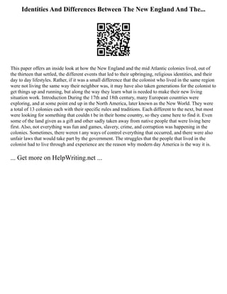 Identities And Differences Between The New England And The...
This paper offers an inside look at how the New England and the mid Atlantic colonies lived, out of
the thirteen that settled, the different events that led to their upbringing, religious identities, and their
day to day lifestyles. Rather, if it was a small difference that the colonist who lived in the same region
were not living the same way their neighbor was, it may have also taken generations for the colonist to
get things up and running, but along the way they learn what is needed to make their new living
situation work. Introduction During the 17th and 18th century, many European countries were
exploring, and at some point end up in the North America, later known as the New World. They were
a total of 13 colonies each with their specific rules and traditions. Each different to the next, but most
were looking for something that couldn t be in their home country, so they came here to find it. Even
some of the land given as a gift and other sadly taken away from native people that were living here
first. Also, not everything was fun and games, slavery, crime, and corruption was happening in the
colonies. Sometimes, there weren t any ways of control everything that occurred, and there were also
unfair laws that would take part by the government. The struggles that the people that lived in the
colonist had to live through and experience are the reason why modern day America is the way it is.
... Get more on HelpWriting.net ...
 