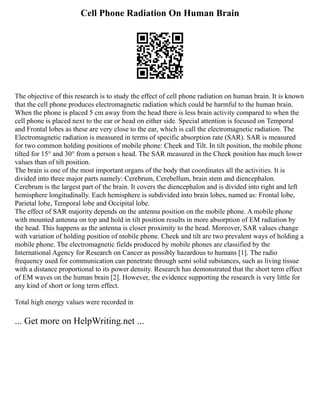 Cell Phone Radiation On Human Brain
The objective of this research is to study the effect of cell phone radiation on human brain. It is known
that the cell phone produces electromagnetic radiation which could be harmful to the human brain.
When the phone is placed 5 cm away from the head there is less brain activity compared to when the
cell phone is placed next to the ear or head on either side. Special attention is focused on Temporal
and Frontal lobes as these are very close to the ear, which is call the electromagnetic radiation. The
Electromagnetic radiation is measured in terms of specific absorption rate (SAR). SAR is measured
for two common holding positions of mobile phone: Cheek and Tilt. In tilt position, the mobile phone
tilted for 15° and 30° from a person s head. The SAR measured in the Cheek position has much lower
values than of tilt position.
The brain is one of the most important organs of the body that coordinates all the activities. It is
divided into three major parts namely: Cerebrum, Cerebellum, brain stem and diencephalon.
Cerebrum is the largest part of the brain. It covers the diencephalon and is divided into right and left
hemisphere longitudinally. Each hemisphere is subdivided into brain lobes, named as: Frontal lobe,
Parietal lobe, Temporal lobe and Occipital lobe.
The effect of SAR majority depends on the antenna position on the mobile phone. A mobile phone
with mounted antenna on top and hold in tilt position results in more absorption of EM radiation by
the head. This happens as the antenna is closer proximity to the head. Moreover, SAR values change
with variation of holding position of mobile phone. Cheek and tilt are two prevalent ways of holding a
mobile phone. The electromagnetic fields produced by mobile phones are classified by the
International Agency for Research on Cancer as possibly hazardous to humans [1]. The radio
frequency used for communication can penetrate through semi solid substances, such as living tissue
with a distance proportional to its power density. Research has demonstrated that the short term effect
of EM waves on the human brain [2]. However, the evidence supporting the research is very little for
any kind of short or long term effect.
Total high energy values were recorded in
... Get more on HelpWriting.net ...
 