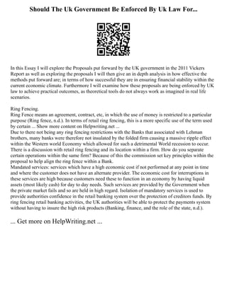 Should The Uk Government Be Enforced By Uk Law For...
In this Essay I will explore the Proposals put forward by the UK government in the 2011 Vickers
Report as well as exploring the proposals I will then give an in depth analysis in how effective the
methods put forward are; in terms of how successful they are in ensuring financial stability within the
current economic climate. Furthermore I will examine how these proposals are being enforced by UK
law to achieve practical outcomes, as theoretical tools do not always work as imagined in real life
scenarios.
Ring Fencing.
Ring Fence means an agreement, contract, etc, in which the use of money is restricted to a particular
purpose (Ring fence, n.d.). In terms of retail ring fencing, this is a more specific use of the term used
by certain ... Show more content on Helpwriting.net ...
Due to there not being any ring fencing restrictions with the Banks that associated with Lehman
brothers, many banks were therefore not insulated by the folded firm causing a massive ripple effect
within the Western world Economy which allowed for such a detrimental World recession to occur.
There is a discussion with retail ring fencing and its location within a firm. How do you separate
certain operations within the same firm? Because of this the commission set key principles within the
proposal to help align the ring fence within a Bank.
Mandated services: services which have a high economic cost if not performed at any point in time
and where the customer does not have an alternate provider. The economic cost for interruptions in
these services are high because customers need these to function in an economy by having liquid
assets (most likely cash) for day to day needs. Such services are provided by the Government when
the private market fails and so are held in high regard. Isolation of mandatory services is used to
provide authorities confidence in the retail banking system over the protection of creditors funds. By
ring fencing retail banking activities, the UK authorities will be able to protect the payments system
without having to insure the high risk products (Banking, finance, and the role of the state, n.d.).
... Get more on HelpWriting.net ...
 