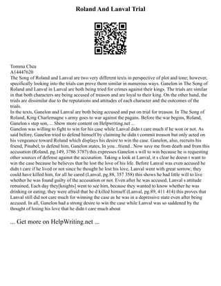 Roland And Lanval Trial
Tomma Chea
A14447620
The Song of Roland and Lanval are two very different texts in perspective of plot and tone; however,
specifically looking into the trials can prove them similar in numerous ways. Ganelon in The Song of
Roland and Lanval in Lanval are both being tried for crimes against their kings. The trials are similar
in that both characters are being accused of treason and are loyal to their king. On the other hand, the
trials are dissimilar due to the reputations and attitudes of each character and the outcomes of the
trials.
In the texts, Ganelon and Lanval are both being accused and put on trial for treason. In The Song of
Roland, King Charlemagne s army goes to war against the pagans. Before the war begins, Roland,
Ganelon s step son, ... Show more content on Helpwriting.net ...
Ganelon was willing to fight to win for his case while Lanval didn t care much if he won or not. As
said before, Ganelon tried to defend himself by claiming he didn t commit treason but only acted on
his vengeance toward Roland which displays his desire to win the case. Ganelon, also, recruits his
friend, Pinabel, to defend him, Ganelon states, In you...friend...Now save me from death and from this
accusation (Roland, pg.149, 3786 3787) this expresses Ganelon s will to win because he is requesting
other sources of defense against the accusation. Taking a look at Lanval, it s clear he doesn t want to
win the case because he believes that he lost the love of his life. Before Lanval was even accused he
didn t care if he lived or not since he thought he lost his love, Lanval went with great sorrow; they
could have killed him, for all he cared (Lanval, pg.88, 357 358) this shows he had little will to live
whether he was found guilty of the accusation or not. Even after he was accused, Lanval s attitude
remained, Each day they[knights] went to see him, because they wanted to know whether he was
drinking or eating; they were afraid that he d killed himself (Lanval, pg.89, 411 414) this proves that
Lanval still did not care much for winning the case as he was in a depressive state even after being
accused. In all, Ganelon had a strong desire to win the case while Lanval was so saddened by the
thought of losing his love that he didn t care much about
... Get more on HelpWriting.net ...
 