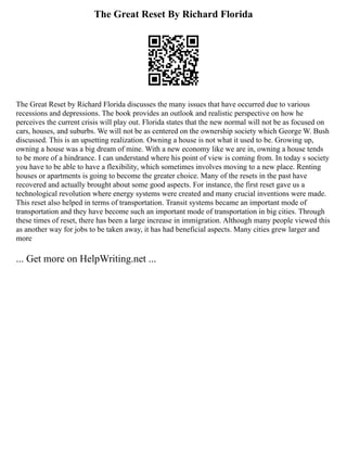 The Great Reset By Richard Florida
The Great Reset by Richard Florida discusses the many issues that have occurred due to various
recessions and depressions. The book provides an outlook and realistic perspective on how he
perceives the current crisis will play out. Florida states that the new normal will not be as focused on
cars, houses, and suburbs. We will not be as centered on the ownership society which George W. Bush
discussed. This is an upsetting realization. Owning a house is not what it used to be. Growing up,
owning a house was a big dream of mine. With a new economy like we are in, owning a house tends
to be more of a hindrance. I can understand where his point of view is coming from. In today s society
you have to be able to have a flexibility, which sometimes involves moving to a new place. Renting
houses or apartments is going to become the greater choice. Many of the resets in the past have
recovered and actually brought about some good aspects. For instance, the first reset gave us a
technological revolution where energy systems were created and many crucial inventions were made.
This reset also helped in terms of transportation. Transit systems became an important mode of
transportation and they have become such an important mode of transportation in big cities. Through
these times of reset, there has been a large increase in immigration. Although many people viewed this
as another way for jobs to be taken away, it has had beneficial aspects. Many cities grew larger and
more
... Get more on HelpWriting.net ...
 