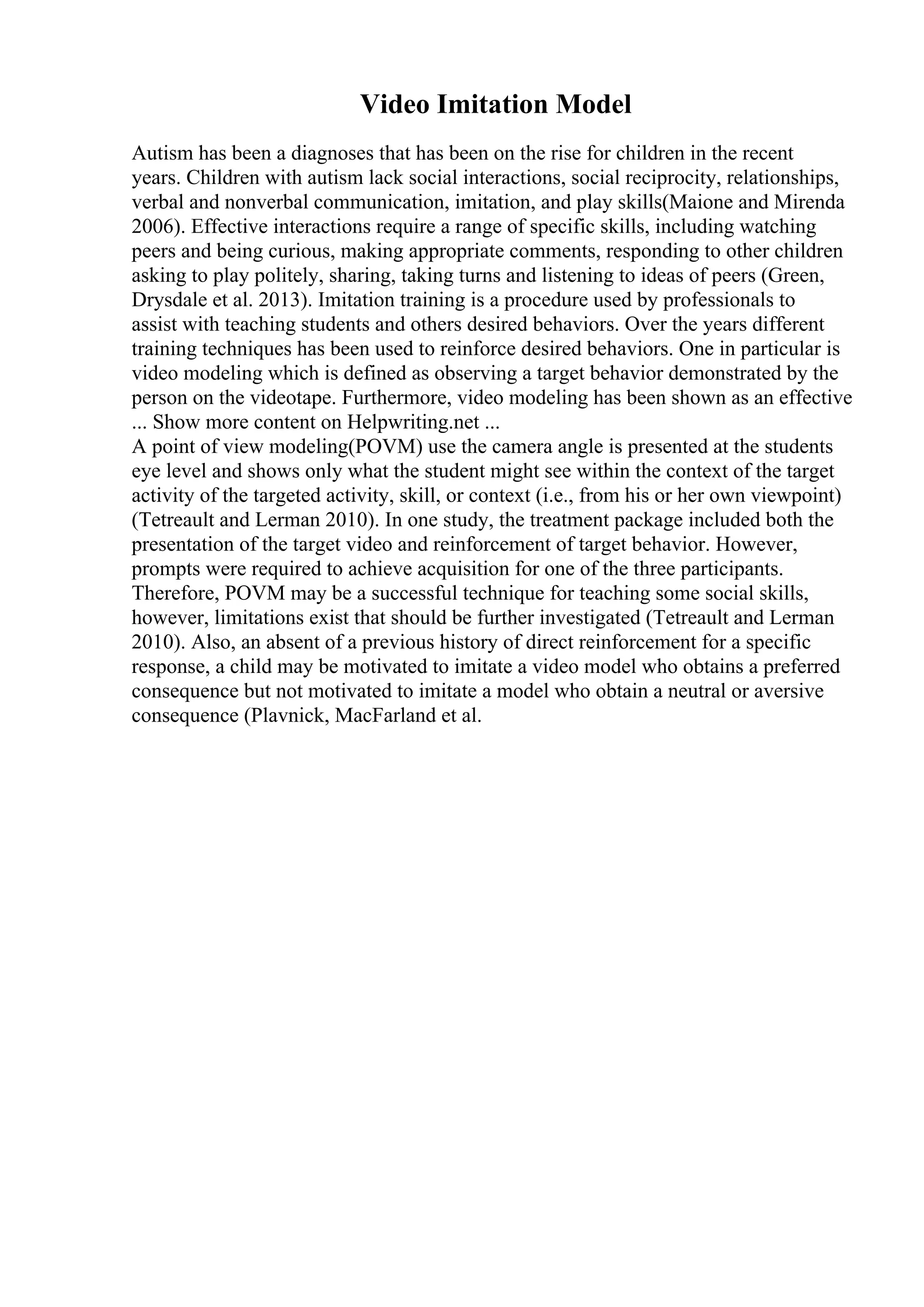 Video Imitation Model
Autism has been a diagnoses that has been on the rise for children in the recent
years. Children with autism lack social interactions, social reciprocity, relationships,
verbal and nonverbal communication, imitation, and play skills(Maione and Mirenda
2006). Effective interactions require a range of specific skills, including watching
peers and being curious, making appropriate comments, responding to other children
asking to play politely, sharing, taking turns and listening to ideas of peers (Green,
Drysdale et al. 2013). Imitation training is a procedure used by professionals to
assist with teaching students and others desired behaviors. Over the years different
training techniques has been used to reinforce desired behaviors. One in particular is
video modeling which is defined as observing a target behavior demonstrated by the
person on the videotape. Furthermore, video modeling has been shown as an effective
... Show more content on Helpwriting.net ...
A point of view modeling(POVM) use the camera angle is presented at the students
eye level and shows only what the student might see within the context of the target
activity of the targeted activity, skill, or context (i.e., from his or her own viewpoint)
(Tetreault and Lerman 2010). In one study, the treatment package included both the
presentation of the target video and reinforcement of target behavior. However,
prompts were required to achieve acquisition for one of the three participants.
Therefore, POVM may be a successful technique for teaching some social skills,
however, limitations exist that should be further investigated (Tetreault and Lerman
2010). Also, an absent of a previous history of direct reinforcement for a specific
response, a child may be motivated to imitate a video model who obtains a preferred
consequence but not motivated to imitate a model who obtain a neutral or aversive
consequence (Plavnick, MacFarland et al.
 