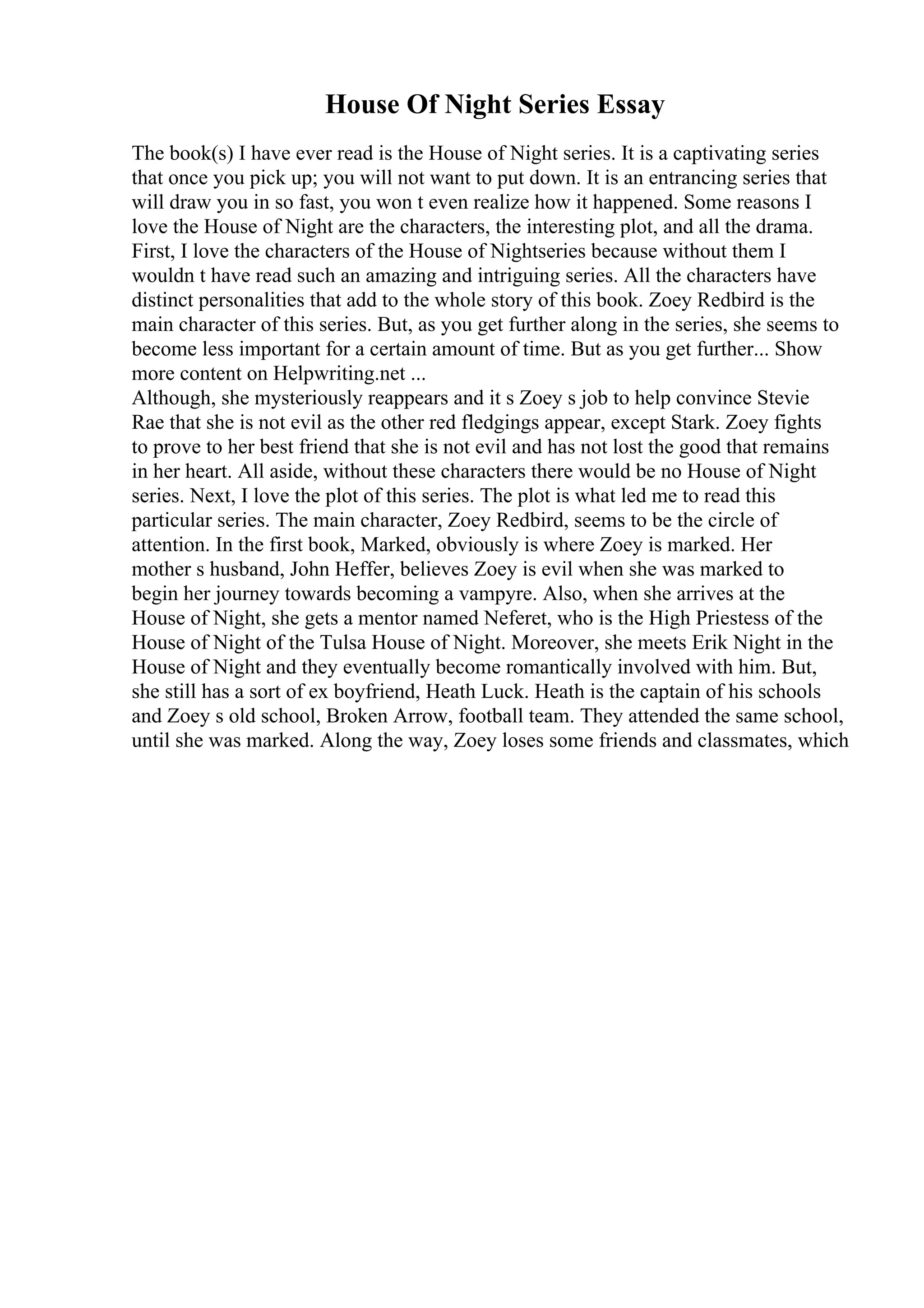House Of Night Series Essay
The book(s) I have ever read is the House of Night series. It is a captivating series
that once you pick up; you will not want to put down. It is an entrancing series that
will draw you in so fast, you won t even realize how it happened. Some reasons I
love the House of Night are the characters, the interesting plot, and all the drama.
First, I love the characters of the House of Nightseries because without them I
wouldn t have read such an amazing and intriguing series. All the characters have
distinct personalities that add to the whole story of this book. Zoey Redbird is the
main character of this series. But, as you get further along in the series, she seems to
become less important for a certain amount of time. But as you get further... Show
more content on Helpwriting.net ...
Although, she mysteriously reappears and it s Zoey s job to help convince Stevie
Rae that she is not evil as the other red fledgings appear, except Stark. Zoey fights
to prove to her best friend that she is not evil and has not lost the good that remains
in her heart. All aside, without these characters there would be no House of Night
series. Next, I love the plot of this series. The plot is what led me to read this
particular series. The main character, Zoey Redbird, seems to be the circle of
attention. In the first book, Marked, obviously is where Zoey is marked. Her
mother s husband, John Heffer, believes Zoey is evil when she was marked to
begin her journey towards becoming a vampyre. Also, when she arrives at the
House of Night, she gets a mentor named Neferet, who is the High Priestess of the
House of Night of the Tulsa House of Night. Moreover, she meets Erik Night in the
House of Night and they eventually become romantically involved with him. But,
she still has a sort of ex boyfriend, Heath Luck. Heath is the captain of his schools
and Zoey s old school, Broken Arrow, football team. They attended the same school,
until she was marked. Along the way, Zoey loses some friends and classmates, which
 