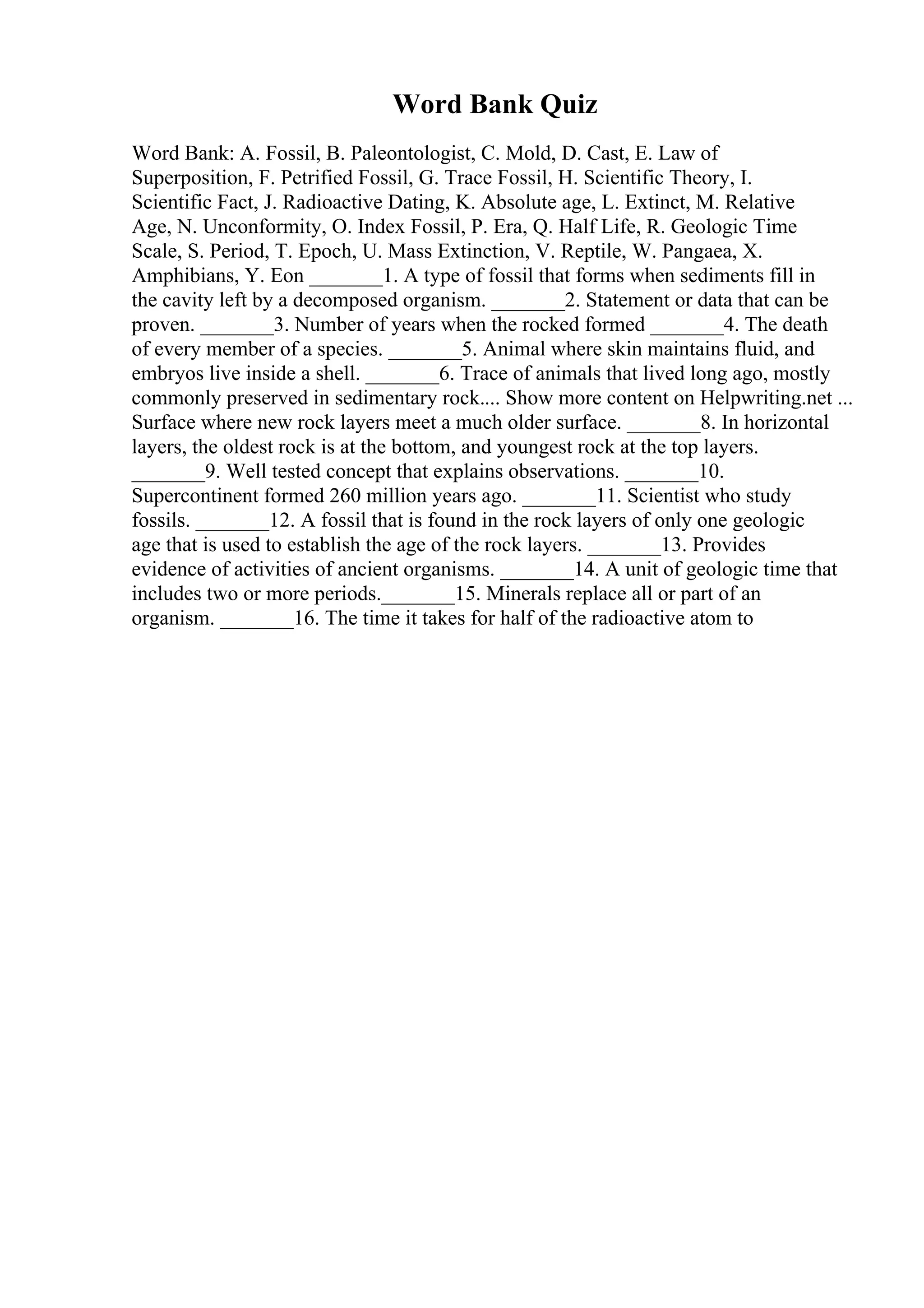 Word Bank Quiz
Word Bank: A. Fossil, B. Paleontologist, C. Mold, D. Cast, E. Law of
Superposition, F. Petrified Fossil, G. Trace Fossil, H. Scientific Theory, I.
Scientific Fact, J. Radioactive Dating, K. Absolute age, L. Extinct, M. Relative
Age, N. Unconformity, O. Index Fossil, P. Era, Q. Half Life, R. Geologic Time
Scale, S. Period, T. Epoch, U. Mass Extinction, V. Reptile, W. Pangaea, X.
Amphibians, Y. Eon _______1. A type of fossil that forms when sediments fill in
the cavity left by a decomposed organism. _______2. Statement or data that can be
proven. _______3. Number of years when the rocked formed _______4. The death
of every member of a species. _______5. Animal where skin maintains fluid, and
embryos live inside a shell. _______6. Trace of animals that lived long ago, mostly
commonly preserved in sedimentary rock.... Show more content on Helpwriting.net ...
Surface where new rock layers meet a much older surface. _______8. In horizontal
layers, the oldest rock is at the bottom, and youngest rock at the top layers.
_______9. Well tested concept that explains observations. _______10.
Supercontinent formed 260 million years ago. _______11. Scientist who study
fossils. _______12. A fossil that is found in the rock layers of only one geologic
age that is used to establish the age of the rock layers. _______13. Provides
evidence of activities of ancient organisms. _______14. A unit of geologic time that
includes two or more periods._______15. Minerals replace all or part of an
organism. _______16. The time it takes for half of the radioactive atom to
 