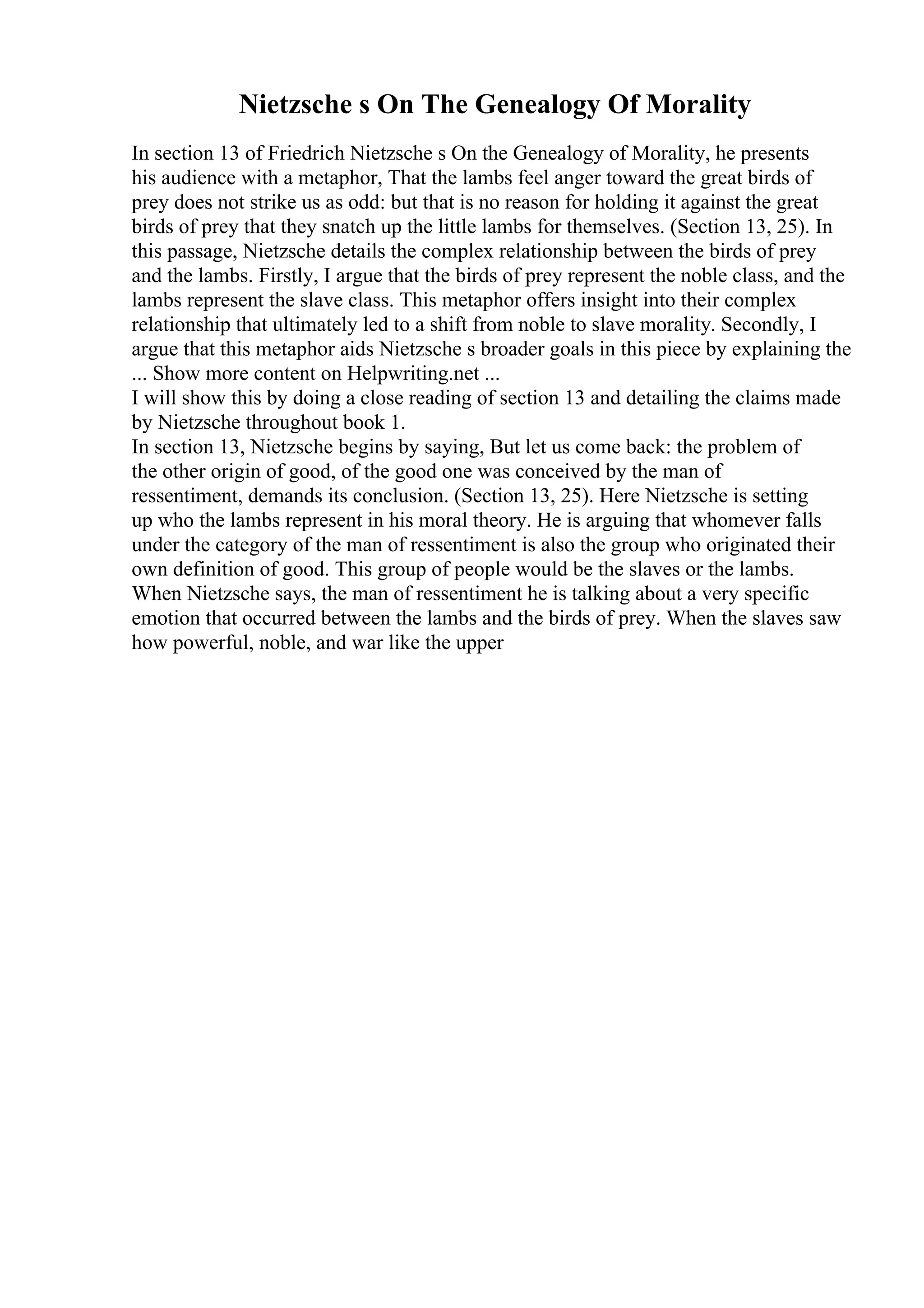 Nietzsche s On The Genealogy Of Morality
In section 13 of Friedrich Nietzsche s On the Genealogy of Morality, he presents
his audience with a metaphor, That the lambs feel anger toward the great birds of
prey does not strike us as odd: but that is no reason for holding it against the great
birds of prey that they snatch up the little lambs for themselves. (Section 13, 25). In
this passage, Nietzsche details the complex relationship between the birds of prey
and the lambs. Firstly, I argue that the birds of prey represent the noble class, and the
lambs represent the slave class. This metaphor offers insight into their complex
relationship that ultimately led to a shift from noble to slave morality. Secondly, I
argue that this metaphor aids Nietzsche s broader goals in this piece by explaining the
... Show more content on Helpwriting.net ...
I will show this by doing a close reading of section 13 and detailing the claims made
by Nietzsche throughout book 1.
In section 13, Nietzsche begins by saying, But let us come back: the problem of
the other origin of good, of the good one was conceived by the man of
ressentiment, demands its conclusion. (Section 13, 25). Here Nietzsche is setting
up who the lambs represent in his moral theory. He is arguing that whomever falls
under the category of the man of ressentiment is also the group who originated their
own definition of good. This group of people would be the slaves or the lambs.
When Nietzsche says, the man of ressentiment he is talking about a very specific
emotion that occurred between the lambs and the birds of prey. When the slaves saw
how powerful, noble, and war like the upper
 