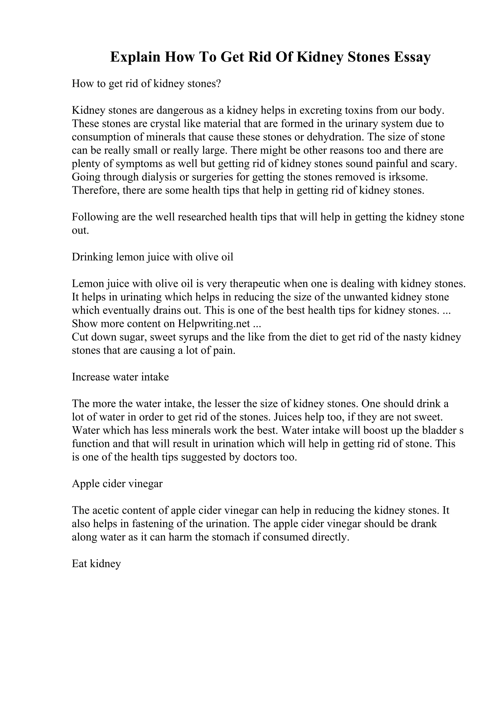 Explain How To Get Rid Of Kidney Stones Essay
How to get rid of kidney stones?
Kidney stones are dangerous as a kidney helps in excreting toxins from our body.
These stones are crystal like material that are formed in the urinary system due to
consumption of minerals that cause these stones or dehydration. The size of stone
can be really small or really large. There might be other reasons too and there are
plenty of symptoms as well but getting rid of kidney stones sound painful and scary.
Going through dialysis or surgeries for getting the stones removed is irksome.
Therefore, there are some health tips that help in getting rid of kidney stones.
Following are the well researched health tips that will help in getting the kidney stone
out.
Drinking lemon juice with olive oil
Lemon juice with olive oil is very therapeutic when one is dealing with kidney stones.
It helps in urinating which helps in reducing the size of the unwanted kidney stone
which eventually drains out. This is one of the best health tips for kidney stones. ...
Show more content on Helpwriting.net ...
Cut down sugar, sweet syrups and the like from the diet to get rid of the nasty kidney
stones that are causing a lot of pain.
Increase water intake
The more the water intake, the lesser the size of kidney stones. One should drink a
lot of water in order to get rid of the stones. Juices help too, if they are not sweet.
Water which has less minerals work the best. Water intake will boost up the bladder s
function and that will result in urination which will help in getting rid of stone. This
is one of the health tips suggested by doctors too.
Apple cider vinegar
The acetic content of apple cider vinegar can help in reducing the kidney stones. It
also helps in fastening of the urination. The apple cider vinegar should be drank
along water as it can harm the stomach if consumed directly.
Eat kidney
 