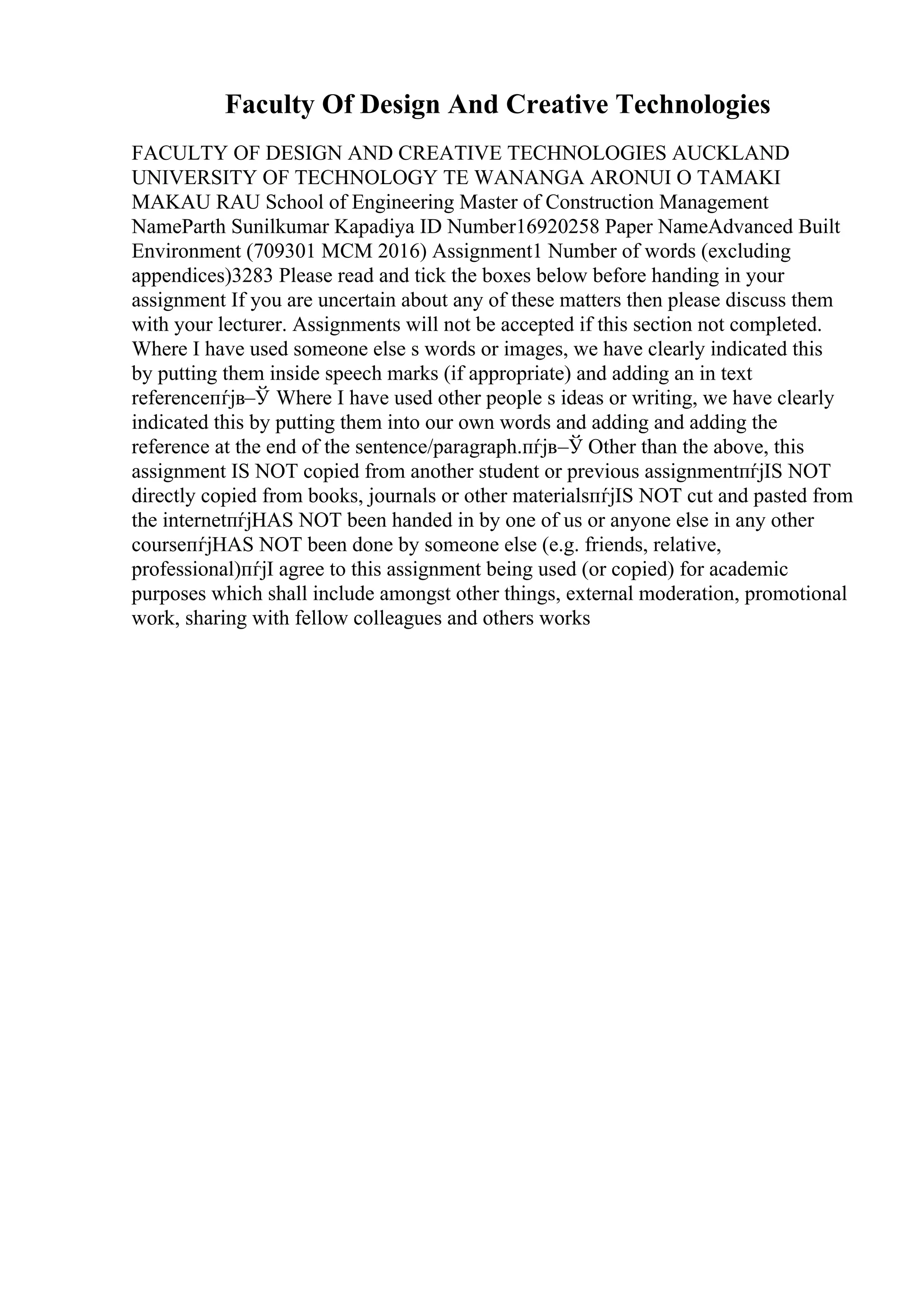 Faculty Of Design And Creative Technologies
FACULTY OF DESIGN AND CREATIVE TECHNOLOGIES AUCKLAND
UNIVERSITY OF TECHNOLOGY TE WANANGA ARONUI O TAMAKI
MAKAU RAU School of Engineering Master of Construction Management
NameParth Sunilkumar Kapadiya ID Number16920258 Paper NameAdvanced Built
Environment (709301 MCM 2016) Assignment1 Number of words (excluding
appendices)3283 Please read and tick the boxes below before handing in your
assignment If you are uncertain about any of these matters then please discuss them
with your lecturer. Assignments will not be accepted if this section not completed.
Where I have used someone else s words or images, we have clearly indicated this
by putting them inside speech marks (if appropriate) and adding an in text
referenceпѓјв–Ў Where I have used other people s ideas or writing, we have clearly
indicated this by putting them into our own words and adding and adding the
reference at the end of the sentence/paragraph.пѓјв–Ў Other than the above, this
assignment IS NOT copied from another student or previous assignmentпѓјIS NOT
directly copied from books, journals or other materialsпѓјIS NOT cut and pasted from
the internetпѓјHAS NOT been handed in by one of us or anyone else in any other
courseпѓјHAS NOT been done by someone else (e.g. friends, relative,
professional)пѓјI agree to this assignment being used (or copied) for academic
purposes which shall include amongst other things, external moderation, promotional
work, sharing with fellow colleagues and others works
 