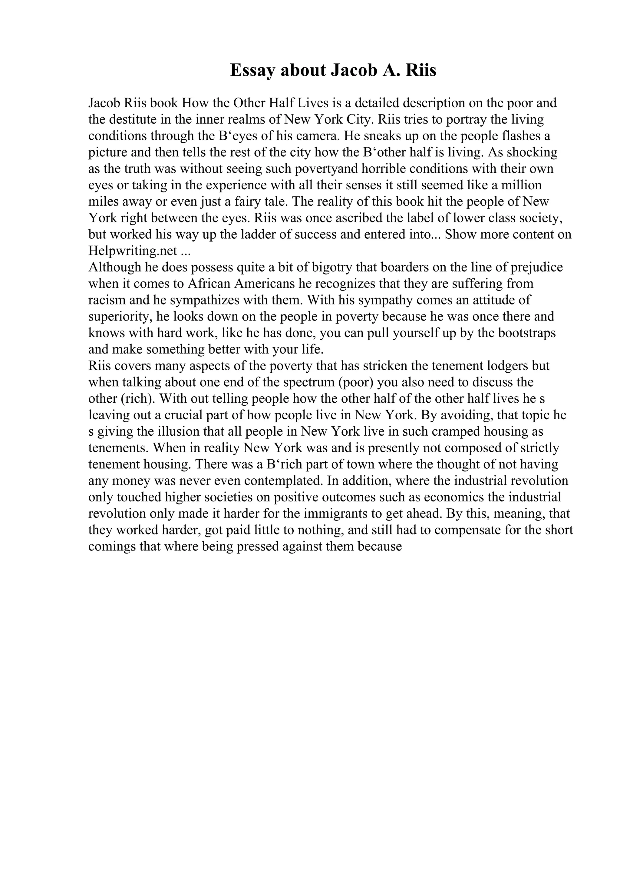 Essay about Jacob A. Riis
Jacob Riis book How the Other Half Lives is a detailed description on the poor and
the destitute in the inner realms of New York City. Riis tries to portray the living
conditions through the В‘eyes of his camera. He sneaks up on the people flashes a
picture and then tells the rest of the city how the В‘other half is living. As shocking
as the truth was without seeing such povertyand horrible conditions with their own
eyes or taking in the experience with all their senses it still seemed like a million
miles away or even just a fairy tale. The reality of this book hit the people of New
York right between the eyes. Riis was once ascribed the label of lower class society,
but worked his way up the ladder of success and entered into... Show more content on
Helpwriting.net ...
Although he does possess quite a bit of bigotry that boarders on the line of prejudice
when it comes to African Americans he recognizes that they are suffering from
racism and he sympathizes with them. With his sympathy comes an attitude of
superiority, he looks down on the people in poverty because he was once there and
knows with hard work, like he has done, you can pull yourself up by the bootstraps
and make something better with your life.
Riis covers many aspects of the poverty that has stricken the tenement lodgers but
when talking about one end of the spectrum (poor) you also need to discuss the
other (rich). With out telling people how the other half of the other half lives he s
leaving out a crucial part of how people live in New York. By avoiding, that topic he
s giving the illusion that all people in New York live in such cramped housing as
tenements. When in reality New York was and is presently not composed of strictly
tenement housing. There was a В‘rich part of town where the thought of not having
any money was never even contemplated. In addition, where the industrial revolution
only touched higher societies on positive outcomes such as economics the industrial
revolution only made it harder for the immigrants to get ahead. By this, meaning, that
they worked harder, got paid little to nothing, and still had to compensate for the short
comings that where being pressed against them because
 