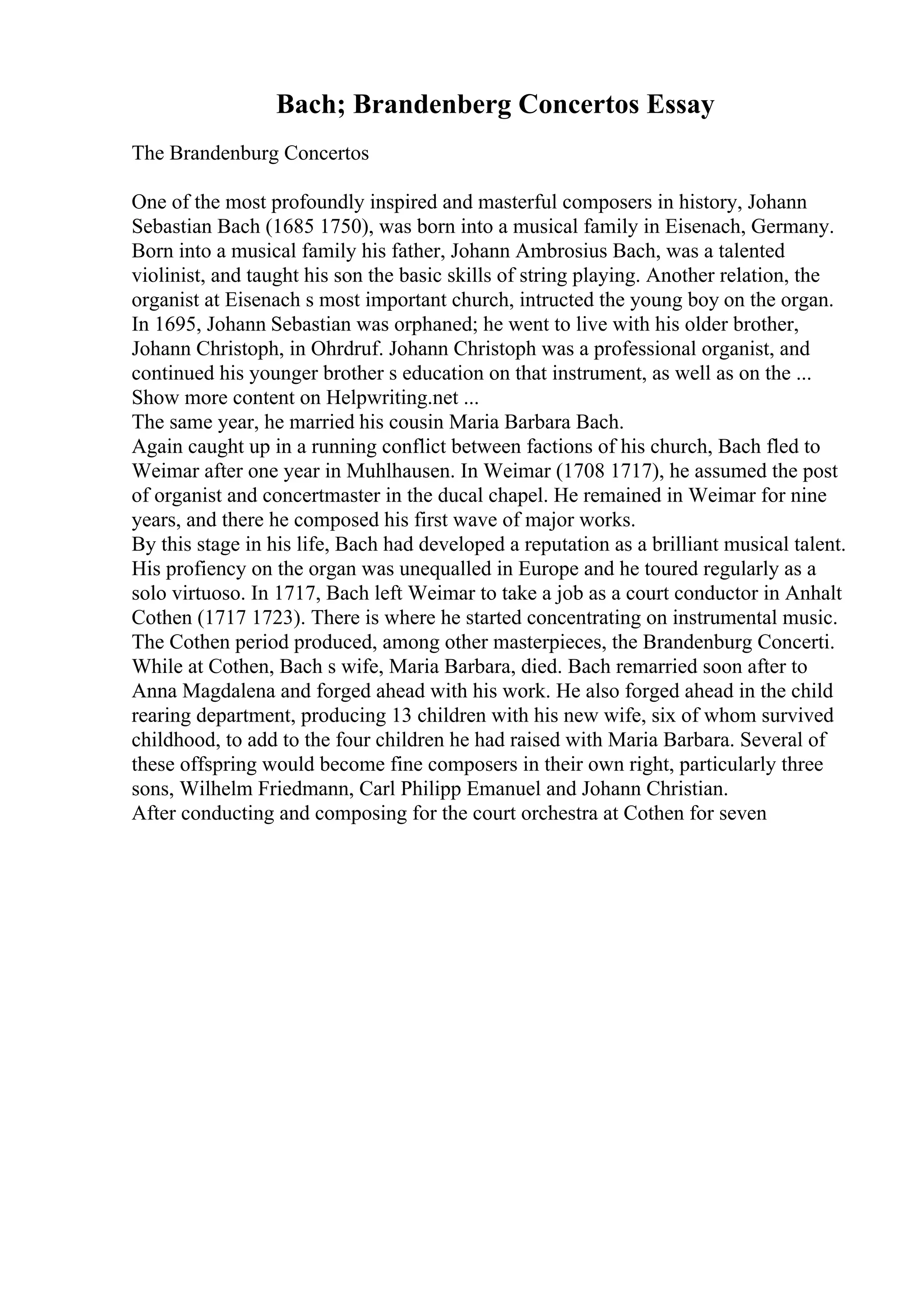 Bach; Brandenberg Concertos Essay
The Brandenburg Concertos
One of the most profoundly inspired and masterful composers in history, Johann
Sebastian Bach (1685 1750), was born into a musical family in Eisenach, Germany.
Born into a musical family his father, Johann Ambrosius Bach, was a talented
violinist, and taught his son the basic skills of string playing. Another relation, the
organist at Eisenach s most important church, intructed the young boy on the organ.
In 1695, Johann Sebastian was orphaned; he went to live with his older brother,
Johann Christoph, in Ohrdruf. Johann Christoph was a professional organist, and
continued his younger brother s education on that instrument, as well as on the ...
Show more content on Helpwriting.net ...
The same year, he married his cousin Maria Barbara Bach.
Again caught up in a running conflict between factions of his church, Bach fled to
Weimar after one year in Muhlhausen. In Weimar (1708 1717), he assumed the post
of organist and concertmaster in the ducal chapel. He remained in Weimar for nine
years, and there he composed his first wave of major works.
By this stage in his life, Bach had developed a reputation as a brilliant musical talent.
His profiency on the organ was unequalled in Europe and he toured regularly as a
solo virtuoso. In 1717, Bach left Weimar to take a job as a court conductor in Anhalt
Cothen (1717 1723). There is where he started concentrating on instrumental music.
The Cothen period produced, among other masterpieces, the Brandenburg Concerti.
While at Cothen, Bach s wife, Maria Barbara, died. Bach remarried soon after to
Anna Magdalena and forged ahead with his work. He also forged ahead in the child
rearing department, producing 13 children with his new wife, six of whom survived
childhood, to add to the four children he had raised with Maria Barbara. Several of
these offspring would become fine composers in their own right, particularly three
sons, Wilhelm Friedmann, Carl Philipp Emanuel and Johann Christian.
After conducting and composing for the court orchestra at Cothen for seven
 
