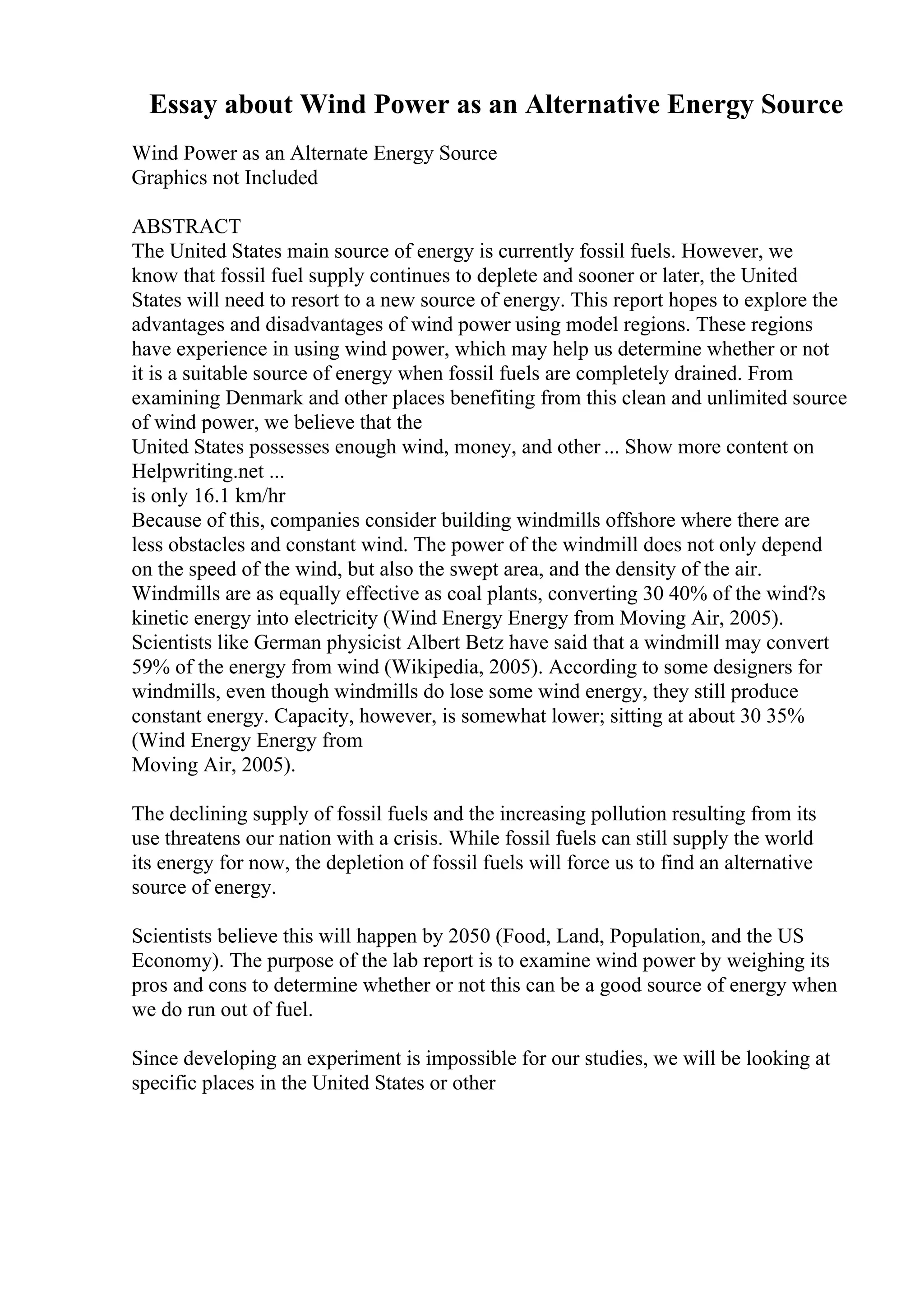 Essay about Wind Power as an Alternative Energy Source
Wind Power as an Alternate Energy Source
Graphics not Included
ABSTRACT
The United States main source of energy is currently fossil fuels. However, we
know that fossil fuel supply continues to deplete and sooner or later, the United
States will need to resort to a new source of energy. This report hopes to explore the
advantages and disadvantages of wind power using model regions. These regions
have experience in using wind power, which may help us determine whether or not
it is a suitable source of energy when fossil fuels are completely drained. From
examining Denmark and other places benefiting from this clean and unlimited source
of wind power, we believe that the
United States possesses enough wind, money, and other ... Show more content on
Helpwriting.net ...
is only 16.1 km/hr
Because of this, companies consider building windmills offshore where there are
less obstacles and constant wind. The power of the windmill does not only depend
on the speed of the wind, but also the swept area, and the density of the air.
Windmills are as equally effective as coal plants, converting 30 40% of the wind?s
kinetic energy into electricity (Wind Energy Energy from Moving Air, 2005).
Scientists like German physicist Albert Betz have said that a windmill may convert
59% of the energy from wind (Wikipedia, 2005). According to some designers for
windmills, even though windmills do lose some wind energy, they still produce
constant energy. Capacity, however, is somewhat lower; sitting at about 30 35%
(Wind Energy Energy from
Moving Air, 2005).
The declining supply of fossil fuels and the increasing pollution resulting from its
use threatens our nation with a crisis. While fossil fuels can still supply the world
its energy for now, the depletion of fossil fuels will force us to find an alternative
source of energy.
Scientists believe this will happen by 2050 (Food, Land, Population, and the US
Economy). The purpose of the lab report is to examine wind power by weighing its
pros and cons to determine whether or not this can be a good source of energy when
we do run out of fuel.
Since developing an experiment is impossible for our studies, we will be looking at
specific places in the United States or other
 