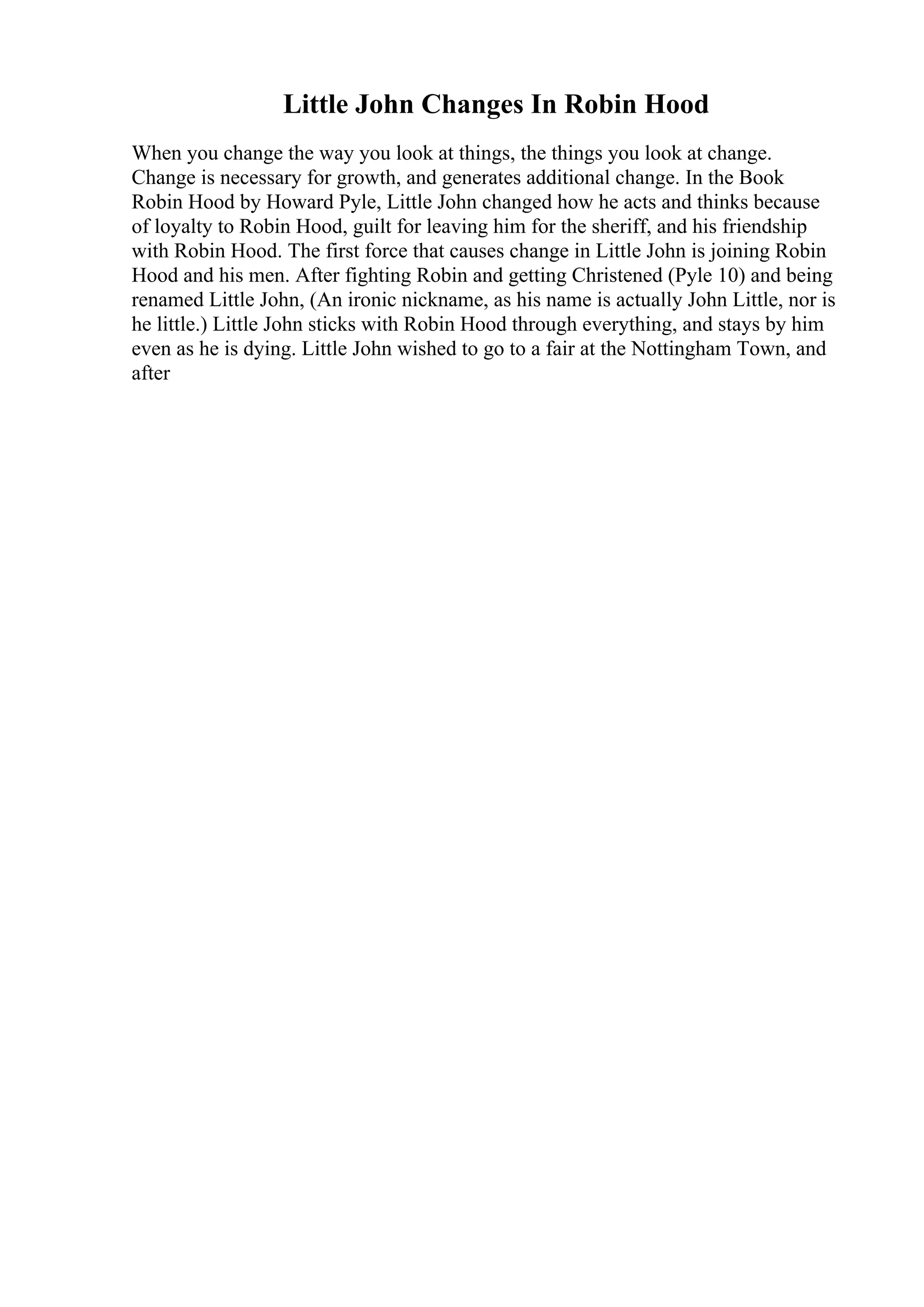 Little John Changes In Robin Hood
When you change the way you look at things, the things you look at change.
Change is necessary for growth, and generates additional change. In the Book
Robin Hood by Howard Pyle, Little John changed how he acts and thinks because
of loyalty to Robin Hood, guilt for leaving him for the sheriff, and his friendship
with Robin Hood. The first force that causes change in Little John is joining Robin
Hood and his men. After fighting Robin and getting Christened (Pyle 10) and being
renamed Little John, (An ironic nickname, as his name is actually John Little, nor is
he little.) Little John sticks with Robin Hood through everything, and stays by him
even as he is dying. Little John wished to go to a fair at the Nottingham Town, and
after
 