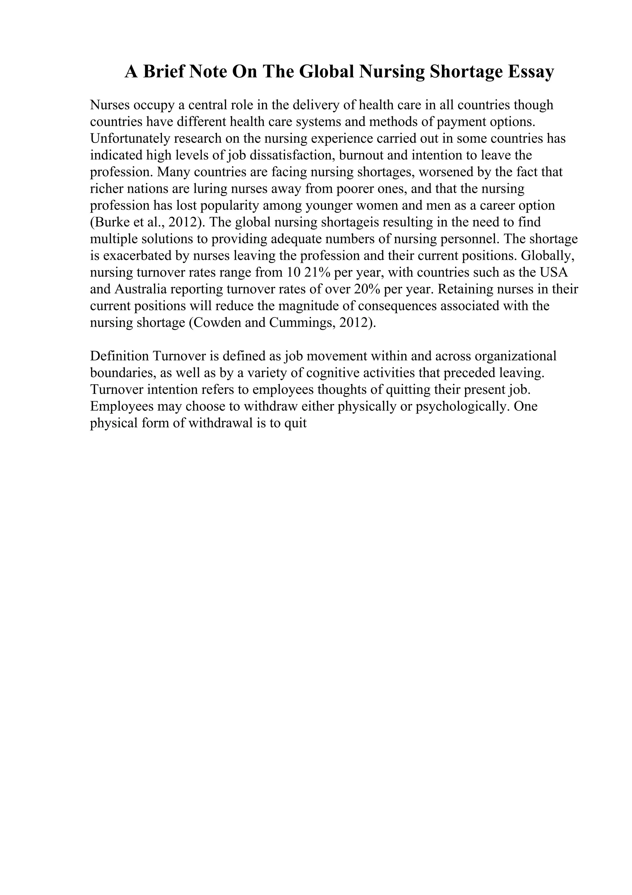A Brief Note On The Global Nursing Shortage Essay
Nurses occupy a central role in the delivery of health care in all countries though
countries have different health care systems and methods of payment options.
Unfortunately research on the nursing experience carried out in some countries has
indicated high levels of job dissatisfaction, burnout and intention to leave the
profession. Many countries are facing nursing shortages, worsened by the fact that
richer nations are luring nurses away from poorer ones, and that the nursing
profession has lost popularity among younger women and men as a career option
(Burke et al., 2012). The global nursing shortageis resulting in the need to find
multiple solutions to providing adequate numbers of nursing personnel. The shortage
is exacerbated by nurses leaving the profession and their current positions. Globally,
nursing turnover rates range from 10 21% per year, with countries such as the USA
and Australia reporting turnover rates of over 20% per year. Retaining nurses in their
current positions will reduce the magnitude of consequences associated with the
nursing shortage (Cowden and Cummings, 2012).
Definition Turnover is defined as job movement within and across organizational
boundaries, as well as by a variety of cognitive activities that preceded leaving.
Turnover intention refers to employees thoughts of quitting their present job.
Employees may choose to withdraw either physically or psychologically. One
physical form of withdrawal is to quit
 