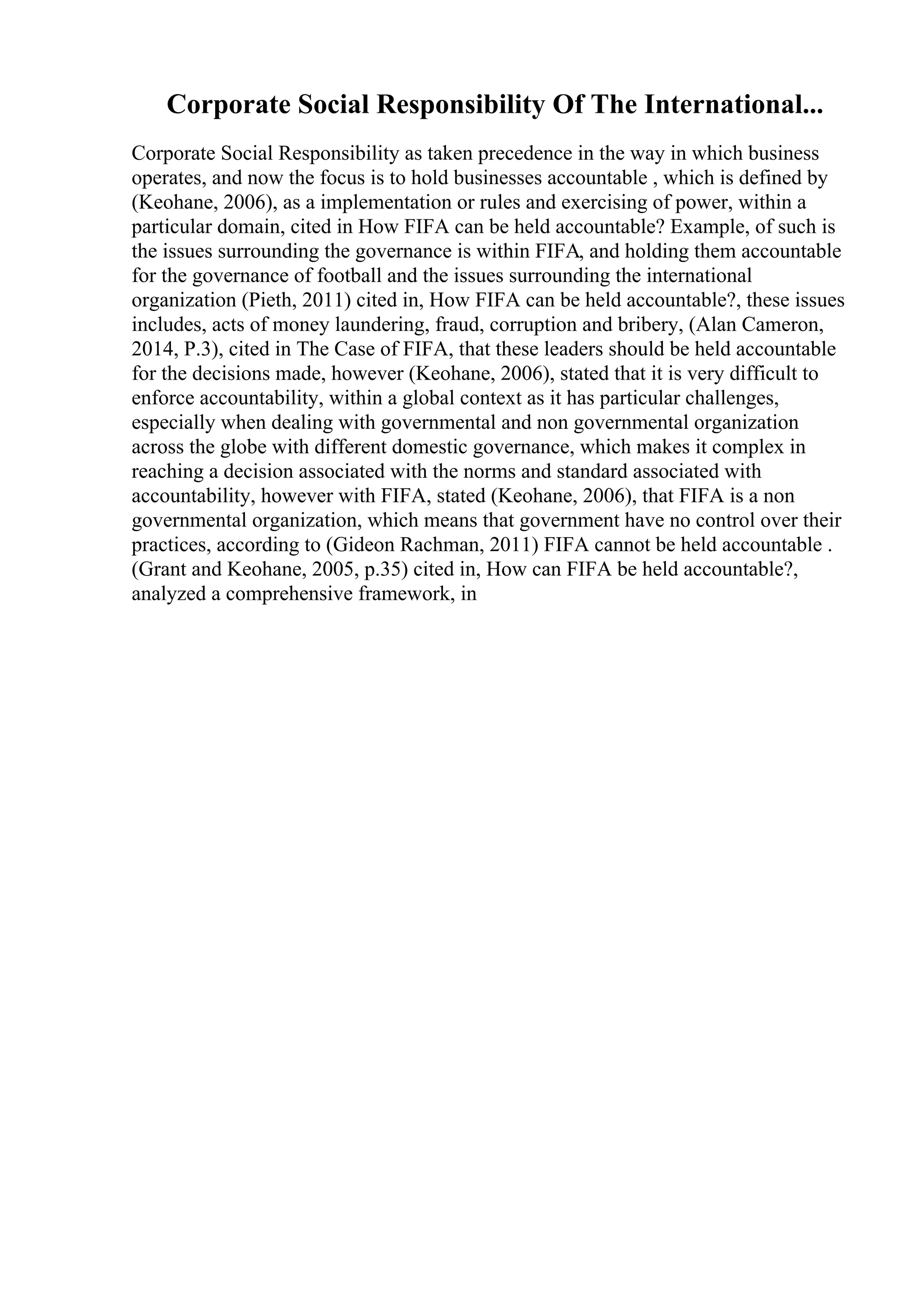 Corporate Social Responsibility Of The International...
Corporate Social Responsibility as taken precedence in the way in which business
operates, and now the focus is to hold businesses accountable , which is defined by
(Keohane, 2006), as a implementation or rules and exercising of power, within a
particular domain, cited in How FIFA can be held accountable? Example, of such is
the issues surrounding the governance is within FIFA, and holding them accountable
for the governance of football and the issues surrounding the international
organization (Pieth, 2011) cited in, How FIFA can be held accountable?, these issues
includes, acts of money laundering, fraud, corruption and bribery, (Alan Cameron,
2014, P.3), cited in The Case of FIFA, that these leaders should be held accountable
for the decisions made, however (Keohane, 2006), stated that it is very difficult to
enforce accountability, within a global context as it has particular challenges,
especially when dealing with governmental and non governmental organization
across the globe with different domestic governance, which makes it complex in
reaching a decision associated with the norms and standard associated with
accountability, however with FIFA, stated (Keohane, 2006), that FIFA is a non
governmental organization, which means that government have no control over their
practices, according to (Gideon Rachman, 2011) FIFA cannot be held accountable .
(Grant and Keohane, 2005, p.35) cited in, How can FIFA be held accountable?,
analyzed a comprehensive framework, in
 
