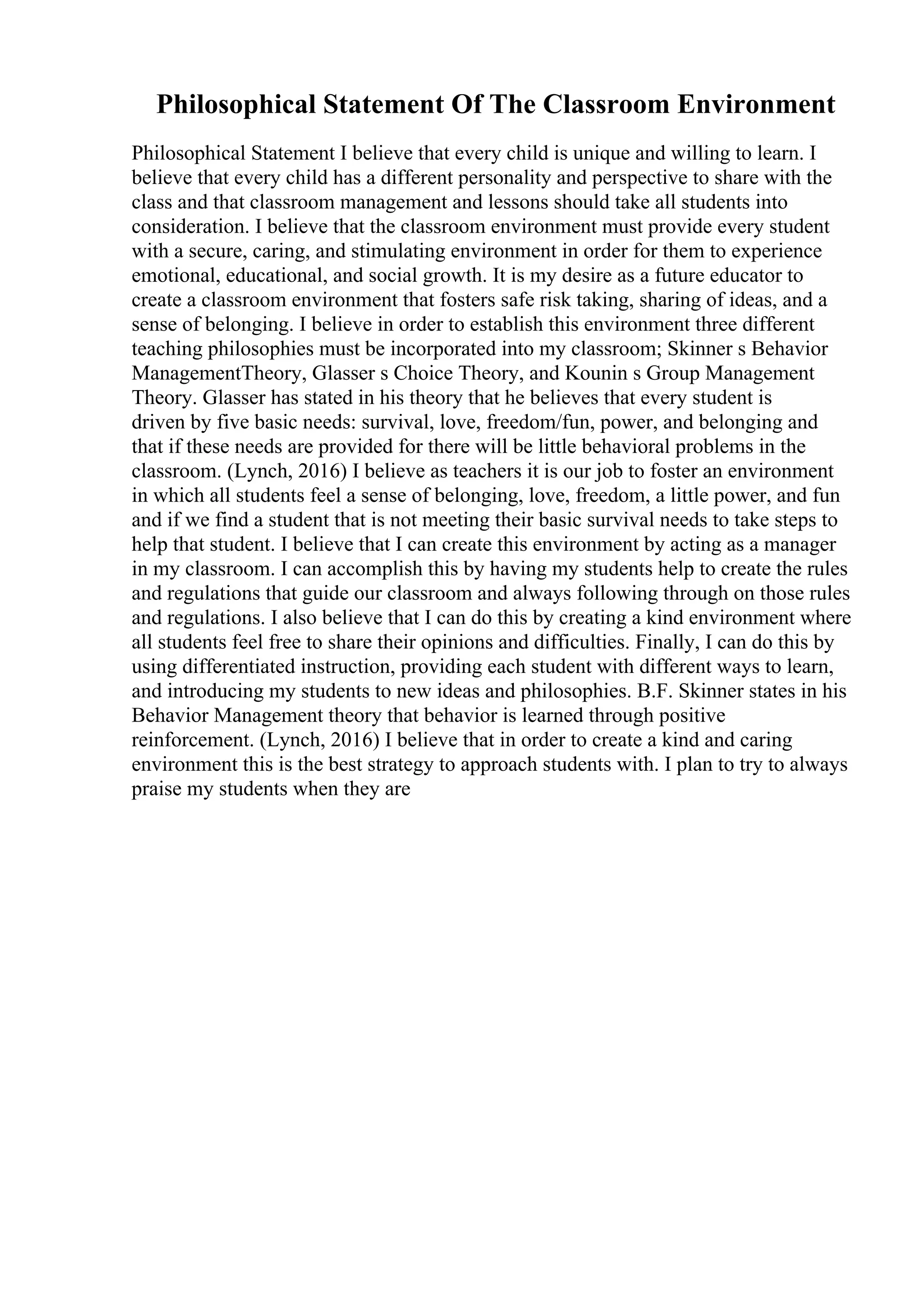 Philosophical Statement Of The Classroom Environment
Philosophical Statement I believe that every child is unique and willing to learn. I
believe that every child has a different personality and perspective to share with the
class and that classroom management and lessons should take all students into
consideration. I believe that the classroom environment must provide every student
with a secure, caring, and stimulating environment in order for them to experience
emotional, educational, and social growth. It is my desire as a future educator to
create a classroom environment that fosters safe risk taking, sharing of ideas, and a
sense of belonging. I believe in order to establish this environment three different
teaching philosophies must be incorporated into my classroom; Skinner s Behavior
ManagementTheory, Glasser s Choice Theory, and Kounin s Group Management
Theory. Glasser has stated in his theory that he believes that every student is
driven by five basic needs: survival, love, freedom/fun, power, and belonging and
that if these needs are provided for there will be little behavioral problems in the
classroom. (Lynch, 2016) I believe as teachers it is our job to foster an environment
in which all students feel a sense of belonging, love, freedom, a little power, and fun
and if we find a student that is not meeting their basic survival needs to take steps to
help that student. I believe that I can create this environment by acting as a manager
in my classroom. I can accomplish this by having my students help to create the rules
and regulations that guide our classroom and always following through on those rules
and regulations. I also believe that I can do this by creating a kind environment where
all students feel free to share their opinions and difficulties. Finally, I can do this by
using differentiated instruction, providing each student with different ways to learn,
and introducing my students to new ideas and philosophies. B.F. Skinner states in his
Behavior Management theory that behavior is learned through positive
reinforcement. (Lynch, 2016) I believe that in order to create a kind and caring
environment this is the best strategy to approach students with. I plan to try to always
praise my students when they are
 