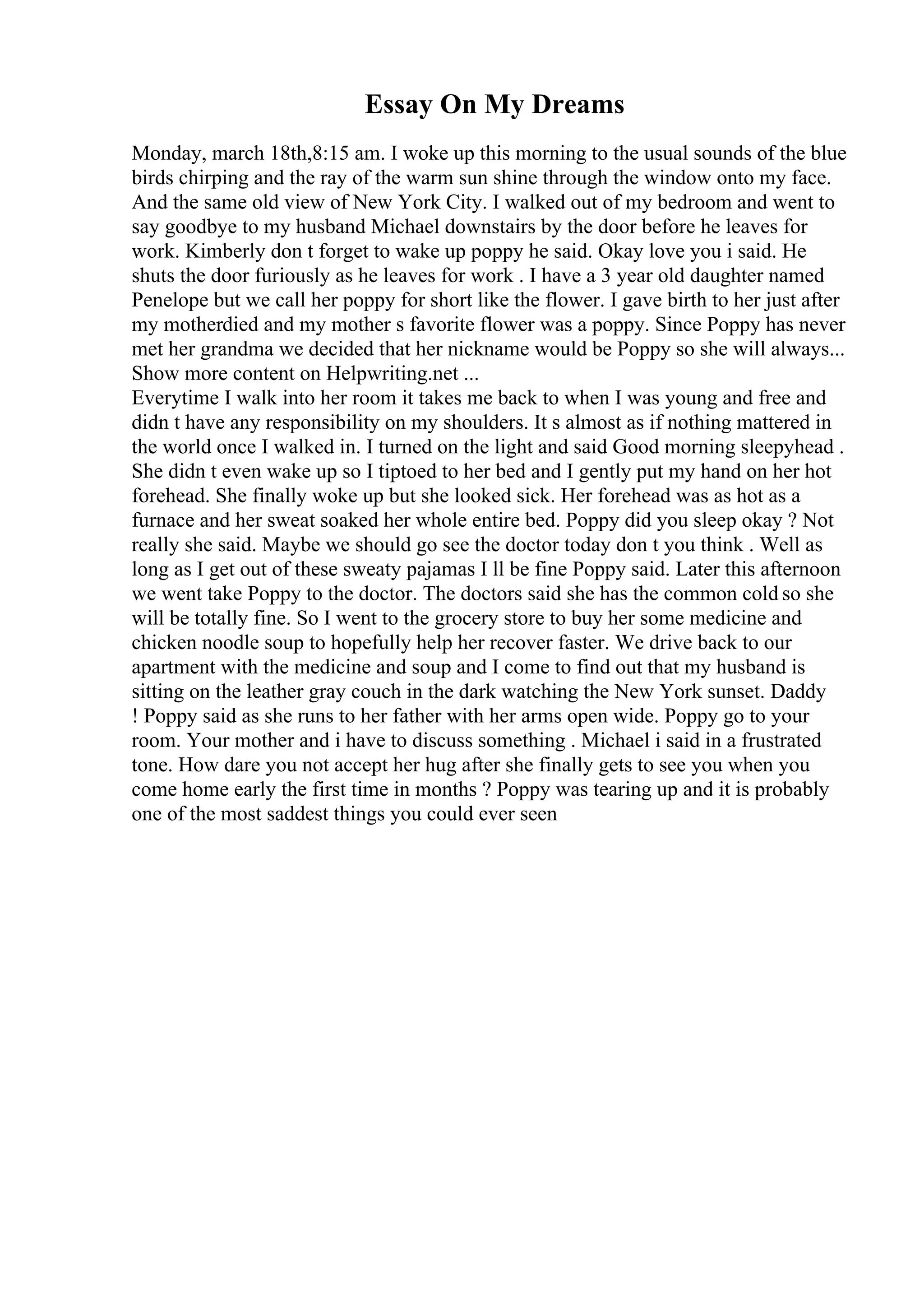 Essay On My Dreams
Monday, march 18th,8:15 am. I woke up this morning to the usual sounds of the blue
birds chirping and the ray of the warm sun shine through the window onto my face.
And the same old view of New York City. I walked out of my bedroom and went to
say goodbye to my husband Michael downstairs by the door before he leaves for
work. Kimberly don t forget to wake up poppy he said. Okay love you i said. He
shuts the door furiously as he leaves for work . I have a 3 year old daughter named
Penelope but we call her poppy for short like the flower. I gave birth to her just after
my motherdied and my mother s favorite flower was a poppy. Since Poppy has never
met her grandma we decided that her nickname would be Poppy so she will always...
Show more content on Helpwriting.net ...
Everytime I walk into her room it takes me back to when I was young and free and
didn t have any responsibility on my shoulders. It s almost as if nothing mattered in
the world once I walked in. I turned on the light and said Good morning sleepyhead .
She didn t even wake up so I tiptoed to her bed and I gently put my hand on her hot
forehead. She finally woke up but she looked sick. Her forehead was as hot as a
furnace and her sweat soaked her whole entire bed. Poppy did you sleep okay ? Not
really she said. Maybe we should go see the doctor today don t you think . Well as
long as I get out of these sweaty pajamas I ll be fine Poppy said. Later this afternoon
we went take Poppy to the doctor. The doctors said she has the common cold so she
will be totally fine. So I went to the grocery store to buy her some medicine and
chicken noodle soup to hopefully help her recover faster. We drive back to our
apartment with the medicine and soup and I come to find out that my husband is
sitting on the leather gray couch in the dark watching the New York sunset. Daddy
! Poppy said as she runs to her father with her arms open wide. Poppy go to your
room. Your mother and i have to discuss something . Michael i said in a frustrated
tone. How dare you not accept her hug after she finally gets to see you when you
come home early the first time in months ? Poppy was tearing up and it is probably
one of the most saddest things you could ever seen
 