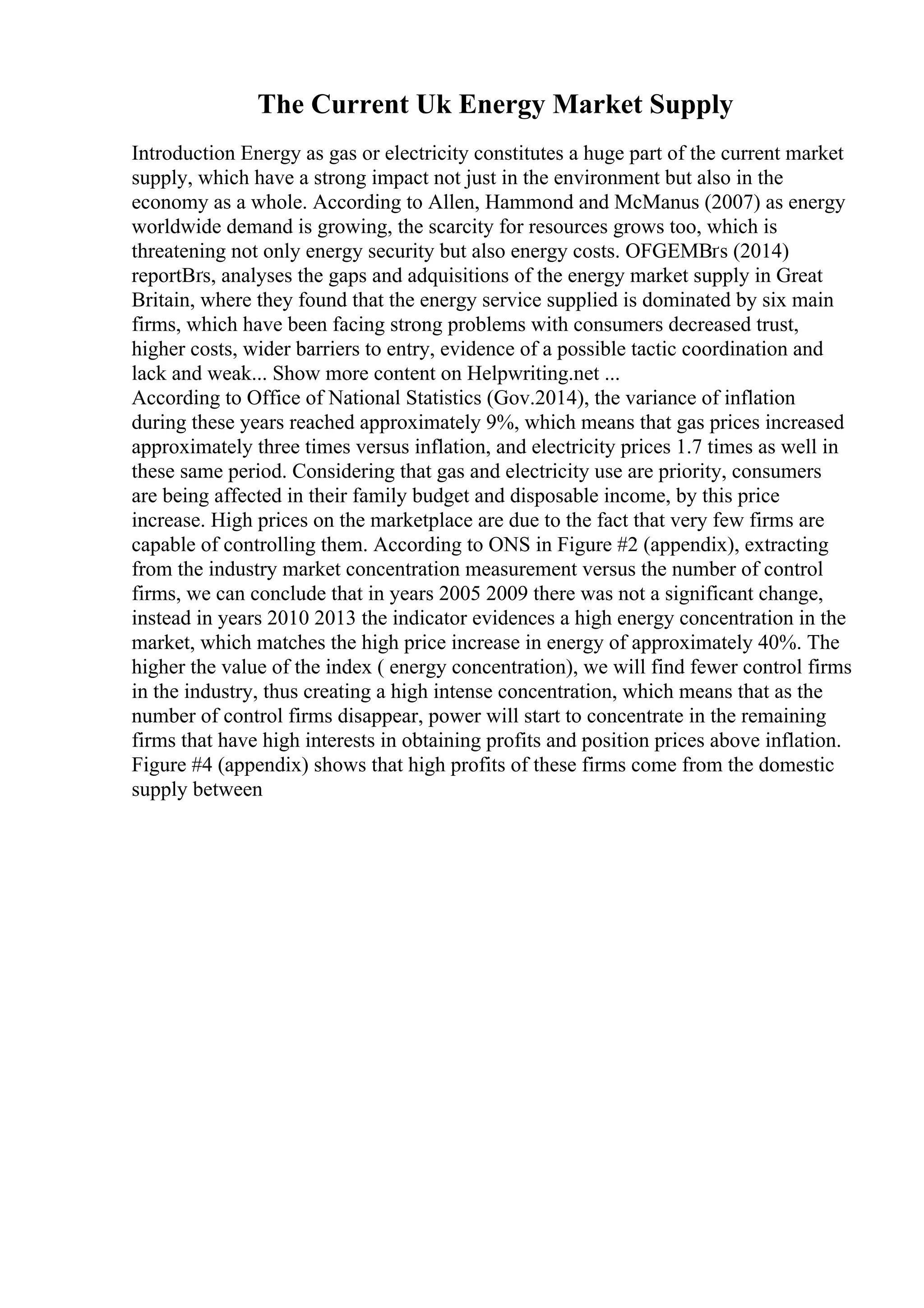 The Current Uk Energy Market Supply
Introduction Energy as gas or electricity constitutes a huge part of the current market
supply, which have a strong impact not just in the environment but also in the
economy as a whole. According to Allen, Hammond and McManus (2007) as energy
worldwide demand is growing, the scarcity for resources grows too, which is
threatening not only energy security but also energy costs. OFGEMВґs (2014)
reportВґs, analyses the gaps and adquisitions of the energy market supply in Great
Britain, where they found that the energy service supplied is dominated by six main
firms, which have been facing strong problems with consumers decreased trust,
higher costs, wider barriers to entry, evidence of a possible tactic coordination and
lack and weak... Show more content on Helpwriting.net ...
According to Office of National Statistics (Gov.2014), the variance of inflation
during these years reached approximately 9%, which means that gas prices increased
approximately three times versus inflation, and electricity prices 1.7 times as well in
these same period. Considering that gas and electricity use are priority, consumers
are being affected in their family budget and disposable income, by this price
increase. High prices on the marketplace are due to the fact that very few firms are
capable of controlling them. According to ONS in Figure #2 (appendix), extracting
from the industry market concentration measurement versus the number of control
firms, we can conclude that in years 2005 2009 there was not a significant change,
instead in years 2010 2013 the indicator evidences a high energy concentration in the
market, which matches the high price increase in energy of approximately 40%. The
higher the value of the index ( energy concentration), we will find fewer control firms
in the industry, thus creating a high intense concentration, which means that as the
number of control firms disappear, power will start to concentrate in the remaining
firms that have high interests in obtaining profits and position prices above inflation.
Figure #4 (appendix) shows that high profits of these firms come from the domestic
supply between
 