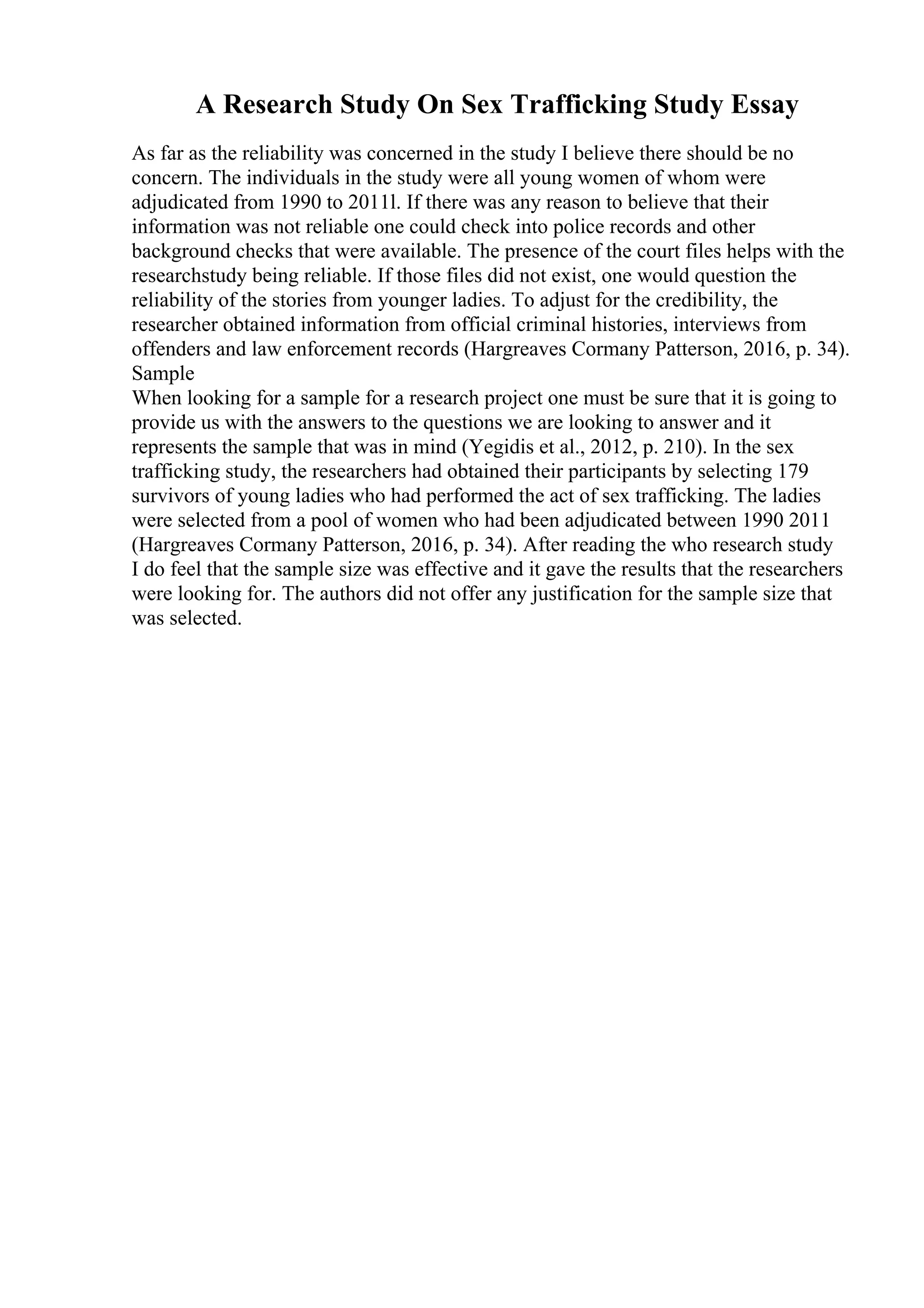 A Research Study On Sex Trafficking Study Essay
As far as the reliability was concerned in the study I believe there should be no
concern. The individuals in the study were all young women of whom were
adjudicated from 1990 to 2011l. If there was any reason to believe that their
information was not reliable one could check into police records and other
background checks that were available. The presence of the court files helps with the
researchstudy being reliable. If those files did not exist, one would question the
reliability of the stories from younger ladies. To adjust for the credibility, the
researcher obtained information from official criminal histories, interviews from
offenders and law enforcement records (Hargreaves Cormany Patterson, 2016, p. 34).
Sample
When looking for a sample for a research project one must be sure that it is going to
provide us with the answers to the questions we are looking to answer and it
represents the sample that was in mind (Yegidis et al., 2012, p. 210). In the sex
trafficking study, the researchers had obtained their participants by selecting 179
survivors of young ladies who had performed the act of sex trafficking. The ladies
were selected from a pool of women who had been adjudicated between 1990 2011
(Hargreaves Cormany Patterson, 2016, p. 34). After reading the who research study
I do feel that the sample size was effective and it gave the results that the researchers
were looking for. The authors did not offer any justification for the sample size that
was selected.
 