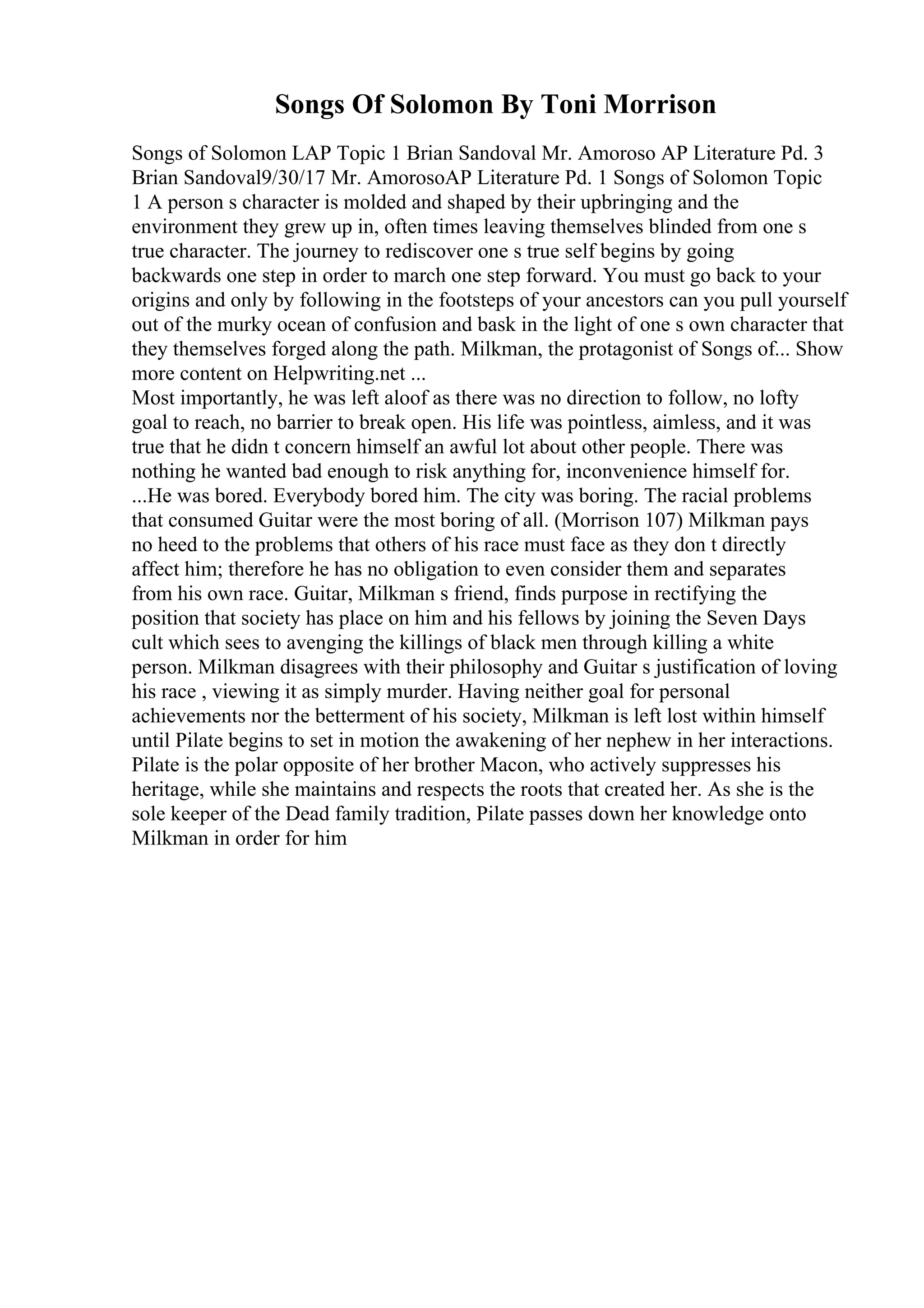 Songs Of Solomon By Toni Morrison
Songs of Solomon LAP Topic 1 Brian Sandoval Mr. Amoroso AP Literature Pd. 3
Brian Sandoval9/30/17 Mr. AmorosoAP Literature Pd. 1 Songs of Solomon Topic
1 A person s character is molded and shaped by their upbringing and the
environment they grew up in, often times leaving themselves blinded from one s
true character. The journey to rediscover one s true self begins by going
backwards one step in order to march one step forward. You must go back to your
origins and only by following in the footsteps of your ancestors can you pull yourself
out of the murky ocean of confusion and bask in the light of one s own character that
they themselves forged along the path. Milkman, the protagonist of Songs of... Show
more content on Helpwriting.net ...
Most importantly, he was left aloof as there was no direction to follow, no lofty
goal to reach, no barrier to break open. His life was pointless, aimless, and it was
true that he didn t concern himself an awful lot about other people. There was
nothing he wanted bad enough to risk anything for, inconvenience himself for.
...He was bored. Everybody bored him. The city was boring. The racial problems
that consumed Guitar were the most boring of all. (Morrison 107) Milkman pays
no heed to the problems that others of his race must face as they don t directly
affect him; therefore he has no obligation to even consider them and separates
from his own race. Guitar, Milkman s friend, finds purpose in rectifying the
position that society has place on him and his fellows by joining the Seven Days
cult which sees to avenging the killings of black men through killing a white
person. Milkman disagrees with their philosophy and Guitar s justification of loving
his race , viewing it as simply murder. Having neither goal for personal
achievements nor the betterment of his society, Milkman is left lost within himself
until Pilate begins to set in motion the awakening of her nephew in her interactions.
Pilate is the polar opposite of her brother Macon, who actively suppresses his
heritage, while she maintains and respects the roots that created her. As she is the
sole keeper of the Dead family tradition, Pilate passes down her knowledge onto
Milkman in order for him
 