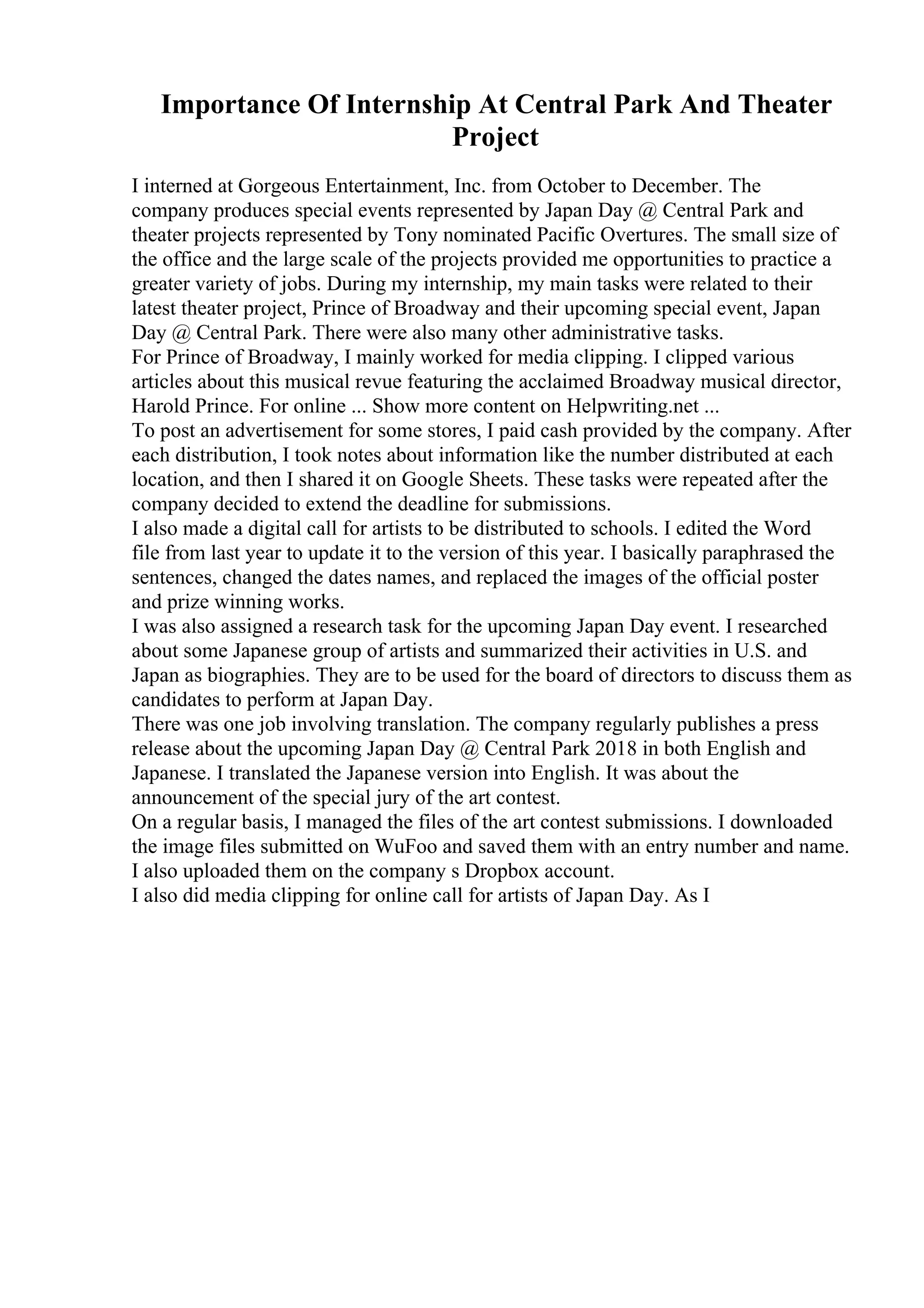 Importance Of Internship At Central Park And Theater
Project
I interned at Gorgeous Entertainment, Inc. from October to December. The
company produces special events represented by Japan Day @ Central Park and
theater projects represented by Tony nominated Pacific Overtures. The small size of
the office and the large scale of the projects provided me opportunities to practice a
greater variety of jobs. During my internship, my main tasks were related to their
latest theater project, Prince of Broadway and their upcoming special event, Japan
Day @ Central Park. There were also many other administrative tasks.
For Prince of Broadway, I mainly worked for media clipping. I clipped various
articles about this musical revue featuring the acclaimed Broadway musical director,
Harold Prince. For online ... Show more content on Helpwriting.net ...
To post an advertisement for some stores, I paid cash provided by the company. After
each distribution, I took notes about information like the number distributed at each
location, and then I shared it on Google Sheets. These tasks were repeated after the
company decided to extend the deadline for submissions.
I also made a digital call for artists to be distributed to schools. I edited the Word
file from last year to update it to the version of this year. I basically paraphrased the
sentences, changed the dates names, and replaced the images of the official poster
and prize winning works.
I was also assigned a research task for the upcoming Japan Day event. I researched
about some Japanese group of artists and summarized their activities in U.S. and
Japan as biographies. They are to be used for the board of directors to discuss them as
candidates to perform at Japan Day.
There was one job involving translation. The company regularly publishes a press
release about the upcoming Japan Day @ Central Park 2018 in both English and
Japanese. I translated the Japanese version into English. It was about the
announcement of the special jury of the art contest.
On a regular basis, I managed the files of the art contest submissions. I downloaded
the image files submitted on WuFoo and saved them with an entry number and name.
I also uploaded them on the company s Dropbox account.
I also did media clipping for online call for artists of Japan Day. As I
 