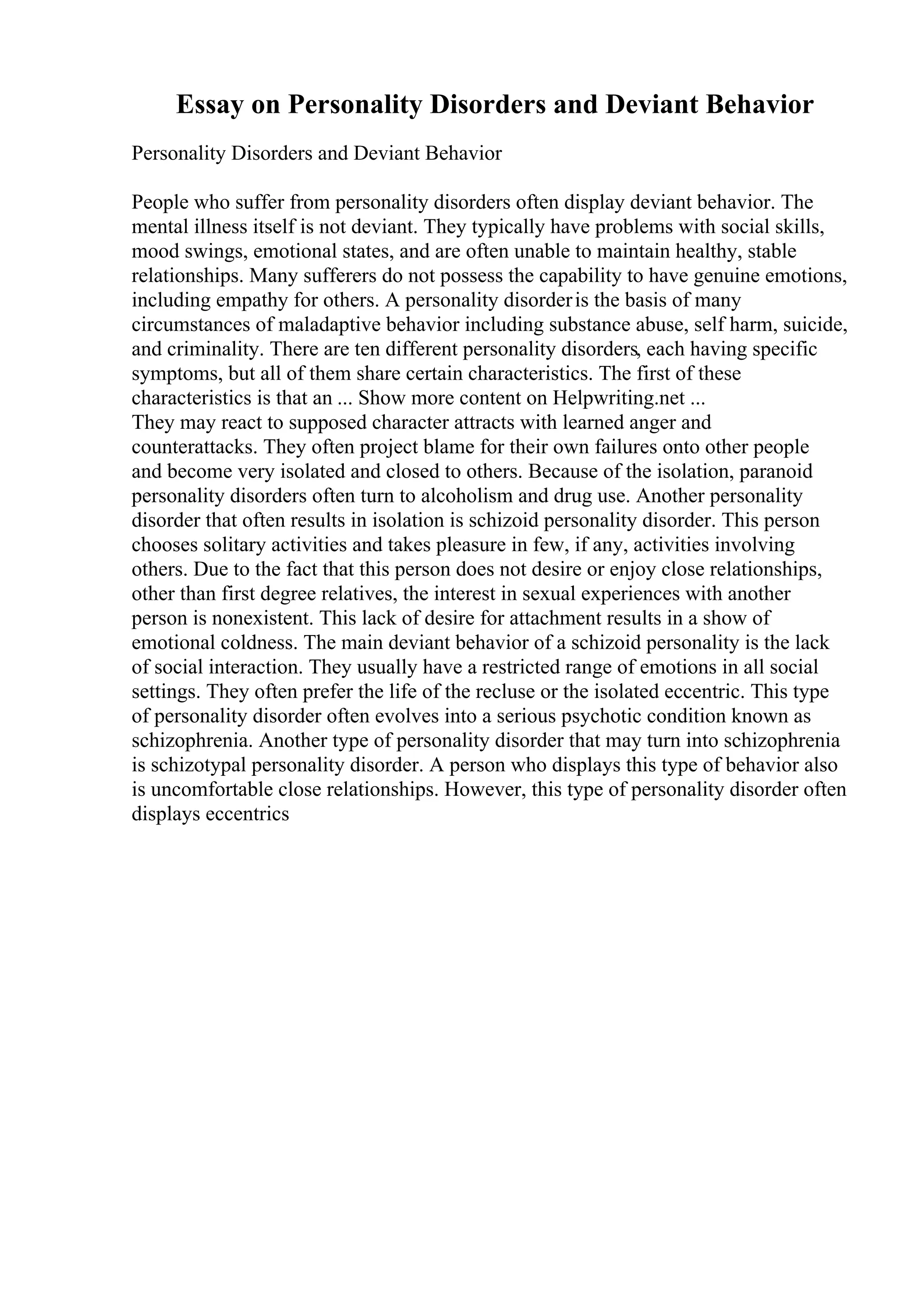 Essay on Personality Disorders and Deviant Behavior
Personality Disorders and Deviant Behavior
People who suffer from personality disorders often display deviant behavior. The
mental illness itself is not deviant. They typically have problems with social skills,
mood swings, emotional states, and are often unable to maintain healthy, stable
relationships. Many sufferers do not possess the capability to have genuine emotions,
including empathy for others. A personality disorderis the basis of many
circumstances of maladaptive behavior including substance abuse, self harm, suicide,
and criminality. There are ten different personality disorders, each having specific
symptoms, but all of them share certain characteristics. The first of these
characteristics is that an ... Show more content on Helpwriting.net ...
They may react to supposed character attracts with learned anger and
counterattacks. They often project blame for their own failures onto other people
and become very isolated and closed to others. Because of the isolation, paranoid
personality disorders often turn to alcoholism and drug use. Another personality
disorder that often results in isolation is schizoid personality disorder. This person
chooses solitary activities and takes pleasure in few, if any, activities involving
others. Due to the fact that this person does not desire or enjoy close relationships,
other than first degree relatives, the interest in sexual experiences with another
person is nonexistent. This lack of desire for attachment results in a show of
emotional coldness. The main deviant behavior of a schizoid personality is the lack
of social interaction. They usually have a restricted range of emotions in all social
settings. They often prefer the life of the recluse or the isolated eccentric. This type
of personality disorder often evolves into a serious psychotic condition known as
schizophrenia. Another type of personality disorder that may turn into schizophrenia
is schizotypal personality disorder. A person who displays this type of behavior also
is uncomfortable close relationships. However, this type of personality disorder often
displays eccentrics
 