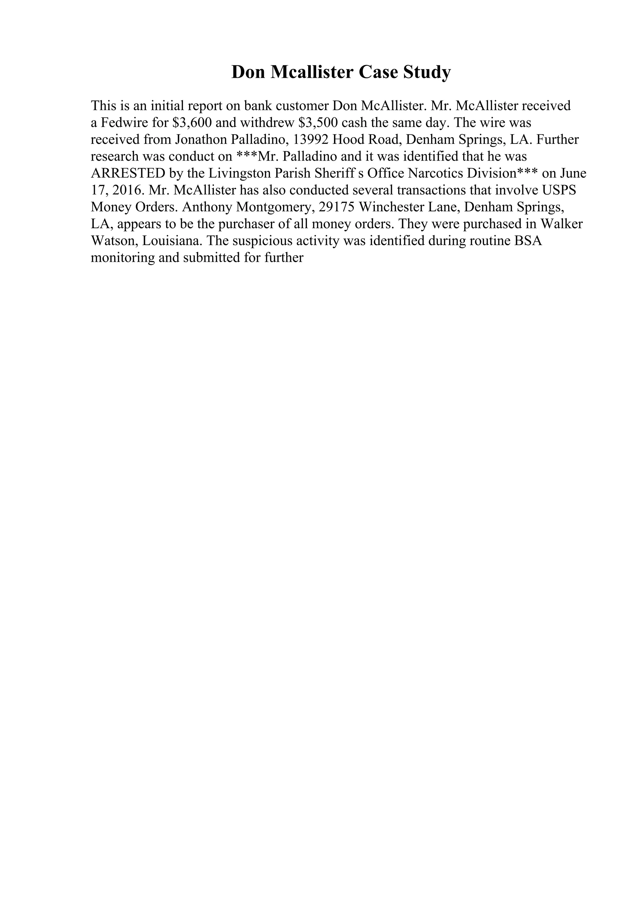 Don Mcallister Case Study
This is an initial report on bank customer Don McAllister. Mr. McAllister received
a Fedwire for $3,600 and withdrew $3,500 cash the same day. The wire was
received from Jonathon Palladino, 13992 Hood Road, Denham Springs, LA. Further
research was conduct on ***Mr. Palladino and it was identified that he was
ARRESTED by the Livingston Parish Sheriff s Office Narcotics Division*** on June
17, 2016. Mr. McAllister has also conducted several transactions that involve USPS
Money Orders. Anthony Montgomery, 29175 Winchester Lane, Denham Springs,
LA, appears to be the purchaser of all money orders. They were purchased in Walker
Watson, Louisiana. The suspicious activity was identified during routine BSA
monitoring and submitted for further
 