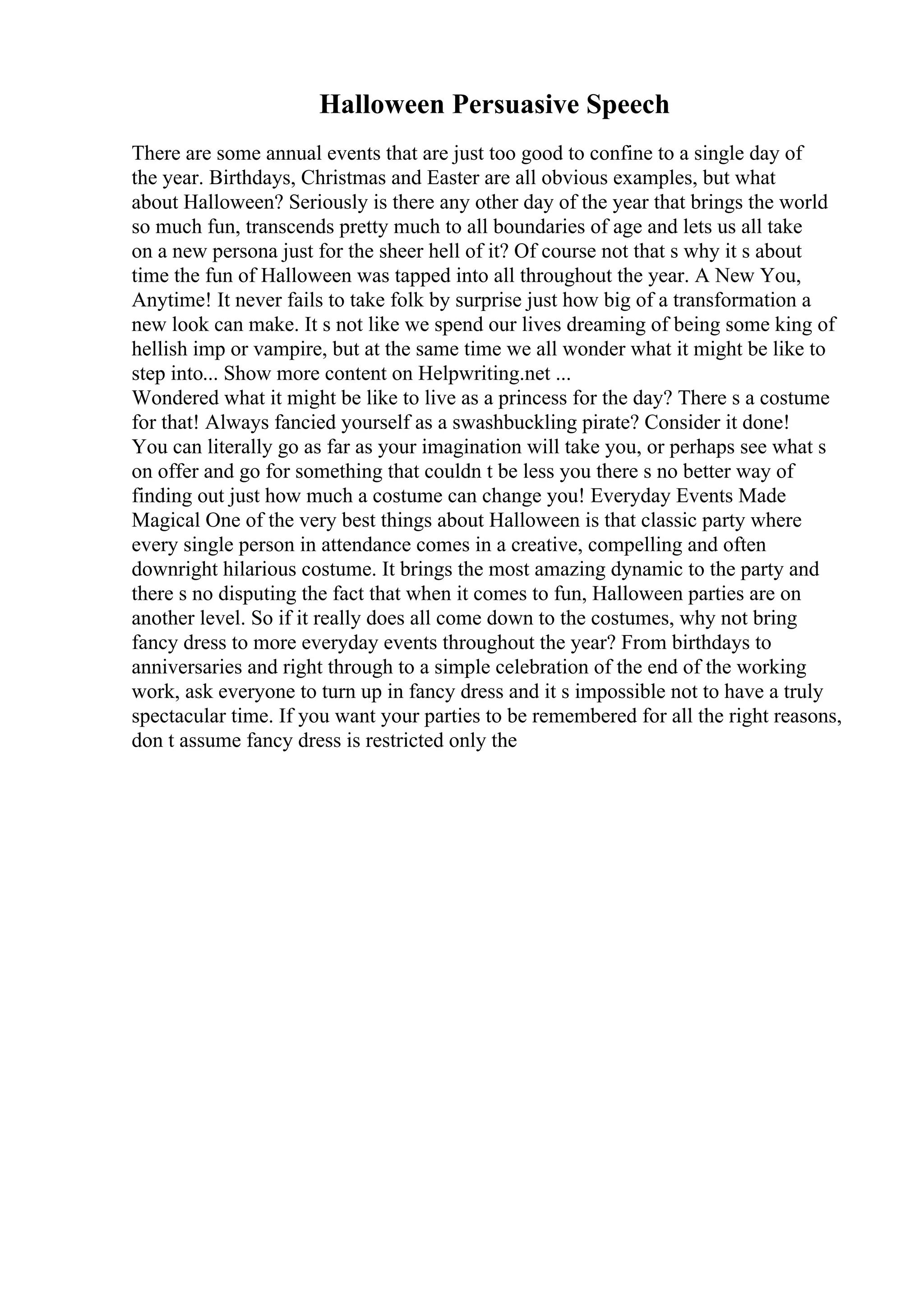 Halloween Persuasive Speech
There are some annual events that are just too good to confine to a single day of
the year. Birthdays, Christmas and Easter are all obvious examples, but what
about Halloween? Seriously is there any other day of the year that brings the world
so much fun, transcends pretty much to all boundaries of age and lets us all take
on a new persona just for the sheer hell of it? Of course not that s why it s about
time the fun of Halloween was tapped into all throughout the year. A New You,
Anytime! It never fails to take folk by surprise just how big of a transformation a
new look can make. It s not like we spend our lives dreaming of being some king of
hellish imp or vampire, but at the same time we all wonder what it might be like to
step into... Show more content on Helpwriting.net ...
Wondered what it might be like to live as a princess for the day? There s a costume
for that! Always fancied yourself as a swashbuckling pirate? Consider it done!
You can literally go as far as your imagination will take you, or perhaps see what s
on offer and go for something that couldn t be less you there s no better way of
finding out just how much a costume can change you! Everyday Events Made
Magical One of the very best things about Halloween is that classic party where
every single person in attendance comes in a creative, compelling and often
downright hilarious costume. It brings the most amazing dynamic to the party and
there s no disputing the fact that when it comes to fun, Halloween parties are on
another level. So if it really does all come down to the costumes, why not bring
fancy dress to more everyday events throughout the year? From birthdays to
anniversaries and right through to a simple celebration of the end of the working
work, ask everyone to turn up in fancy dress and it s impossible not to have a truly
spectacular time. If you want your parties to be remembered for all the right reasons,
don t assume fancy dress is restricted only the
 