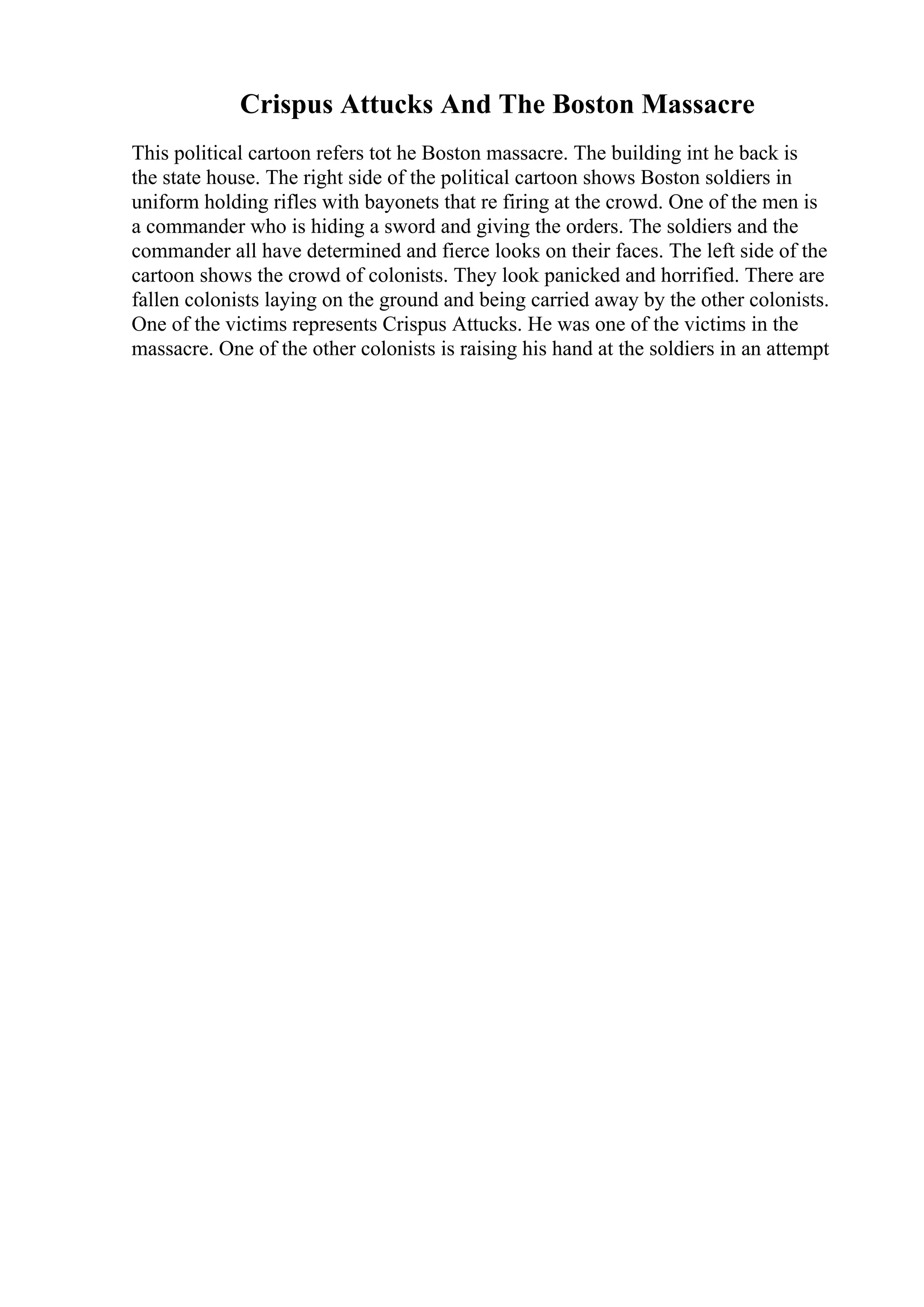 Crispus Attucks And The Boston Massacre
This political cartoon refers tot he Boston massacre. The building int he back is
the state house. The right side of the political cartoon shows Boston soldiers in
uniform holding rifles with bayonets that re firing at the crowd. One of the men is
a commander who is hiding a sword and giving the orders. The soldiers and the
commander all have determined and fierce looks on their faces. The left side of the
cartoon shows the crowd of colonists. They look panicked and horrified. There are
fallen colonists laying on the ground and being carried away by the other colonists.
One of the victims represents Crispus Attucks. He was one of the victims in the
massacre. One of the other colonists is raising his hand at the soldiers in an attempt
 