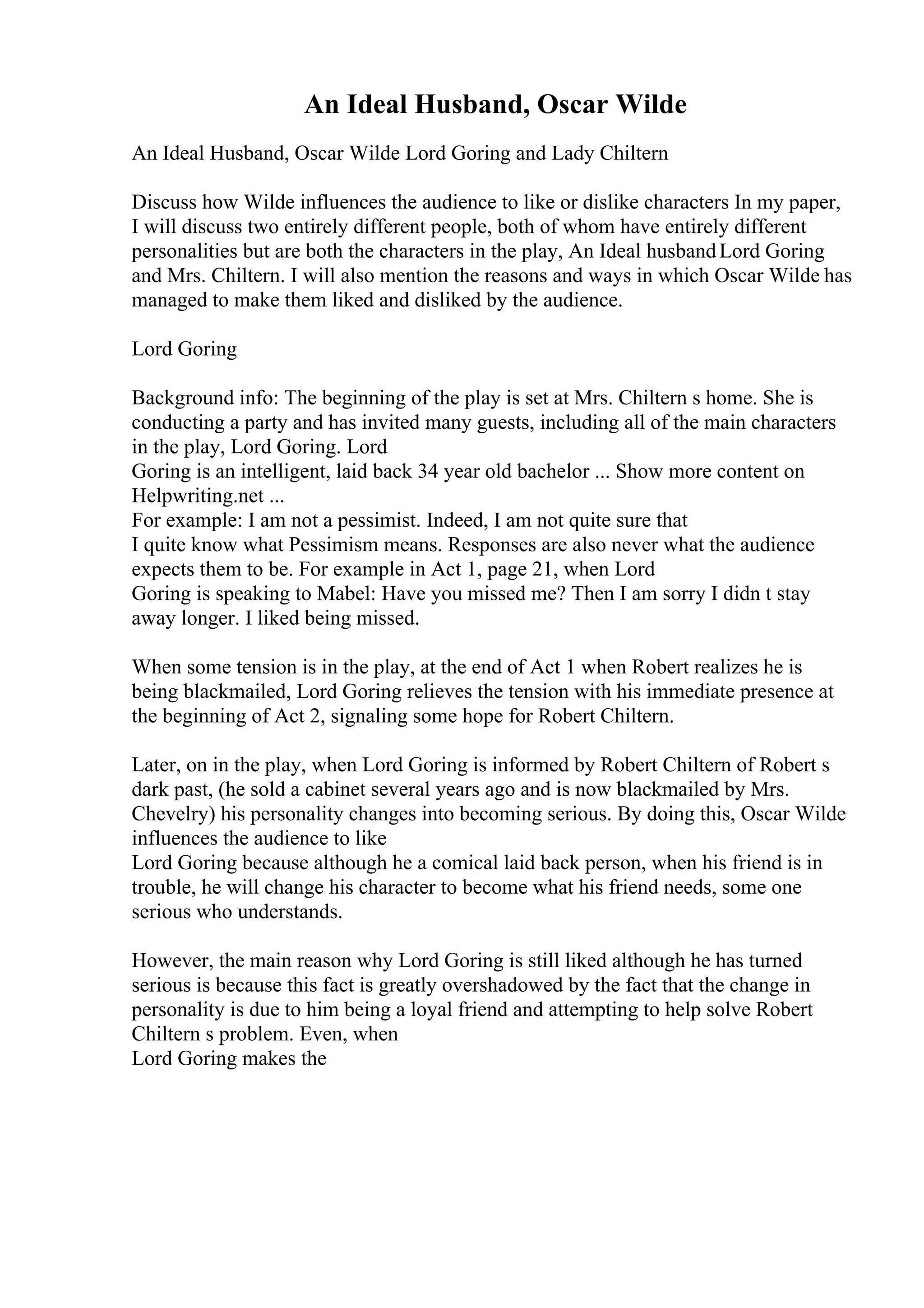 An Ideal Husband, Oscar Wilde
An Ideal Husband, Oscar Wilde Lord Goring and Lady Chiltern
Discuss how Wilde influences the audience to like or dislike characters In my paper,
I will discuss two entirely different people, both of whom have entirely different
personalities but are both the characters in the play, An Ideal husbandLord Goring
and Mrs. Chiltern. I will also mention the reasons and ways in which Oscar Wilde has
managed to make them liked and disliked by the audience.
Lord Goring
Background info: The beginning of the play is set at Mrs. Chiltern s home. She is
conducting a party and has invited many guests, including all of the main characters
in the play, Lord Goring. Lord
Goring is an intelligent, laid back 34 year old bachelor ... Show more content on
Helpwriting.net ...
For example: I am not a pessimist. Indeed, I am not quite sure that
I quite know what Pessimism means. Responses are also never what the audience
expects them to be. For example in Act 1, page 21, when Lord
Goring is speaking to Mabel: Have you missed me? Then I am sorry I didn t stay
away longer. I liked being missed.
When some tension is in the play, at the end of Act 1 when Robert realizes he is
being blackmailed, Lord Goring relieves the tension with his immediate presence at
the beginning of Act 2, signaling some hope for Robert Chiltern.
Later, on in the play, when Lord Goring is informed by Robert Chiltern of Robert s
dark past, (he sold a cabinet several years ago and is now blackmailed by Mrs.
Chevelry) his personality changes into becoming serious. By doing this, Oscar Wilde
influences the audience to like
Lord Goring because although he a comical laid back person, when his friend is in
trouble, he will change his character to become what his friend needs, some one
serious who understands.
However, the main reason why Lord Goring is still liked although he has turned
serious is because this fact is greatly overshadowed by the fact that the change in
personality is due to him being a loyal friend and attempting to help solve Robert
Chiltern s problem. Even, when
Lord Goring makes the
 