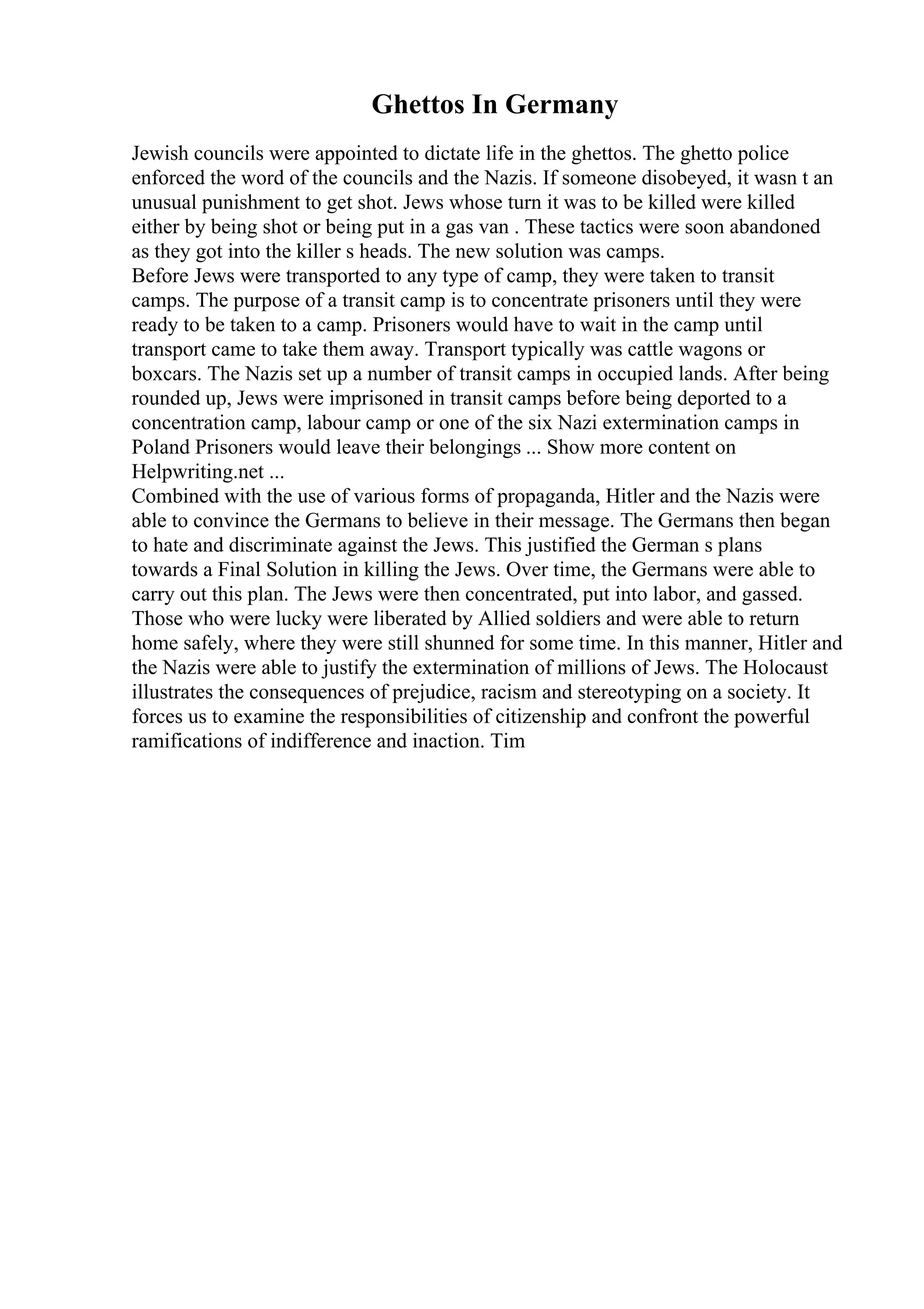 Ghettos In Germany
Jewish councils were appointed to dictate life in the ghettos. The ghetto police
enforced the word of the councils and the Nazis. If someone disobeyed, it wasn t an
unusual punishment to get shot. Jews whose turn it was to be killed were killed
either by being shot or being put in a gas van . These tactics were soon abandoned
as they got into the killer s heads. The new solution was camps.
Before Jews were transported to any type of camp, they were taken to transit
camps. The purpose of a transit camp is to concentrate prisoners until they were
ready to be taken to a camp. Prisoners would have to wait in the camp until
transport came to take them away. Transport typically was cattle wagons or
boxcars. The Nazis set up a number of transit camps in occupied lands. After being
rounded up, Jews were imprisoned in transit camps before being deported to a
concentration camp, labour camp or one of the six Nazi extermination camps in
Poland Prisoners would leave their belongings ... Show more content on
Helpwriting.net ...
Combined with the use of various forms of propaganda, Hitler and the Nazis were
able to convince the Germans to believe in their message. The Germans then began
to hate and discriminate against the Jews. This justified the German s plans
towards a Final Solution in killing the Jews. Over time, the Germans were able to
carry out this plan. The Jews were then concentrated, put into labor, and gassed.
Those who were lucky were liberated by Allied soldiers and were able to return
home safely, where they were still shunned for some time. In this manner, Hitler and
the Nazis were able to justify the extermination of millions of Jews. The Holocaust
illustrates the consequences of prejudice, racism and stereotyping on a society. It
forces us to examine the responsibilities of citizenship and confront the powerful
ramifications of indifference and inaction. Tim
 