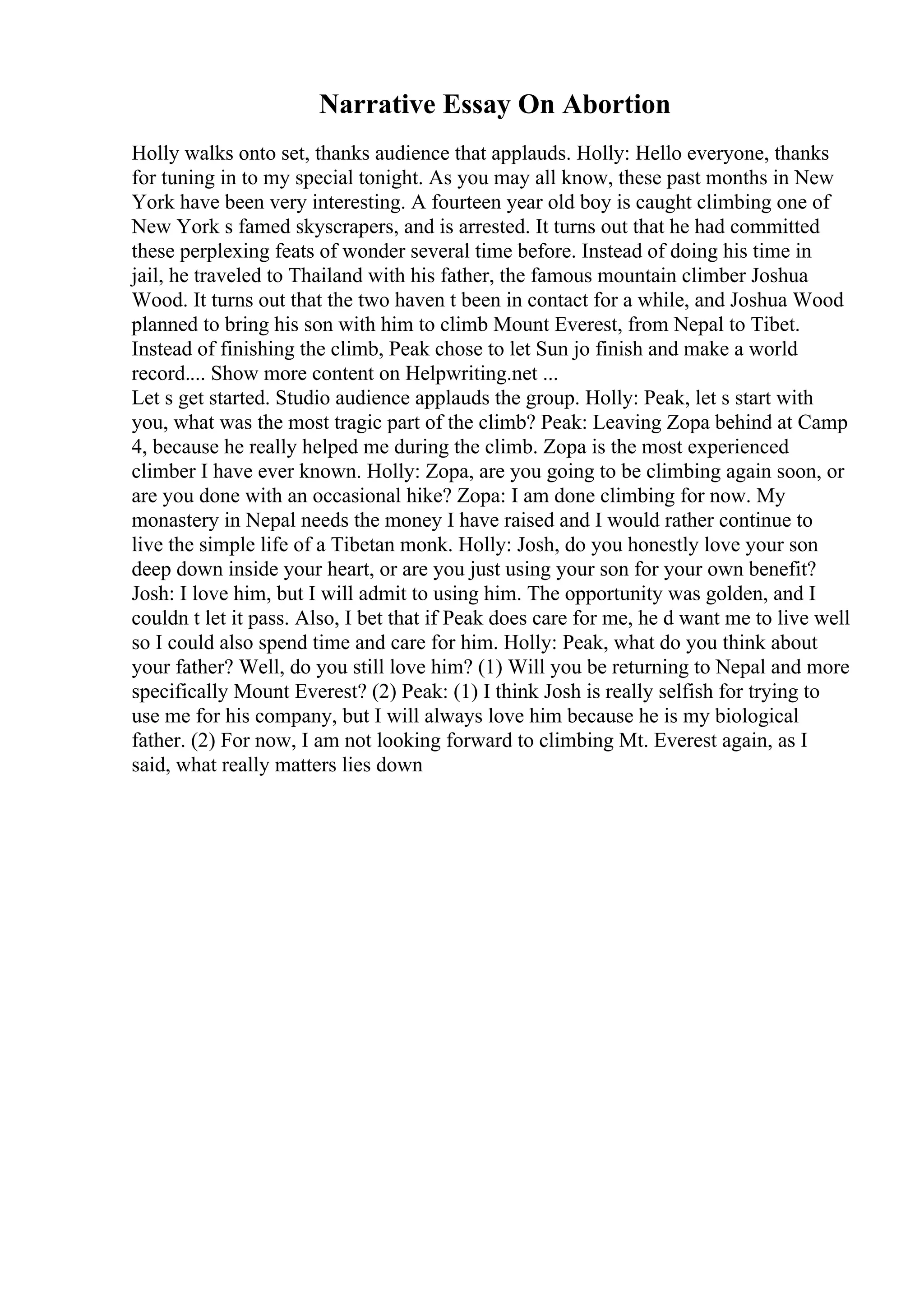Narrative Essay On Abortion
Holly walks onto set, thanks audience that applauds. Holly: Hello everyone, thanks
for tuning in to my special tonight. As you may all know, these past months in New
York have been very interesting. A fourteen year old boy is caught climbing one of
New York s famed skyscrapers, and is arrested. It turns out that he had committed
these perplexing feats of wonder several time before. Instead of doing his time in
jail, he traveled to Thailand with his father, the famous mountain climber Joshua
Wood. It turns out that the two haven t been in contact for a while, and Joshua Wood
planned to bring his son with him to climb Mount Everest, from Nepal to Tibet.
Instead of finishing the climb, Peak chose to let Sun jo finish and make a world
record.... Show more content on Helpwriting.net ...
Let s get started. Studio audience applauds the group. Holly: Peak, let s start with
you, what was the most tragic part of the climb? Peak: Leaving Zopa behind at Camp
4, because he really helped me during the climb. Zopa is the most experienced
climber I have ever known. Holly: Zopa, are you going to be climbing again soon, or
are you done with an occasional hike? Zopa: I am done climbing for now. My
monastery in Nepal needs the money I have raised and I would rather continue to
live the simple life of a Tibetan monk. Holly: Josh, do you honestly love your son
deep down inside your heart, or are you just using your son for your own benefit?
Josh: I love him, but I will admit to using him. The opportunity was golden, and I
couldn t let it pass. Also, I bet that if Peak does care for me, he d want me to live well
so I could also spend time and care for him. Holly: Peak, what do you think about
your father? Well, do you still love him? (1) Will you be returning to Nepal and more
specifically Mount Everest? (2) Peak: (1) I think Josh is really selfish for trying to
use me for his company, but I will always love him because he is my biological
father. (2) For now, I am not looking forward to climbing Mt. Everest again, as I
said, what really matters lies down
 