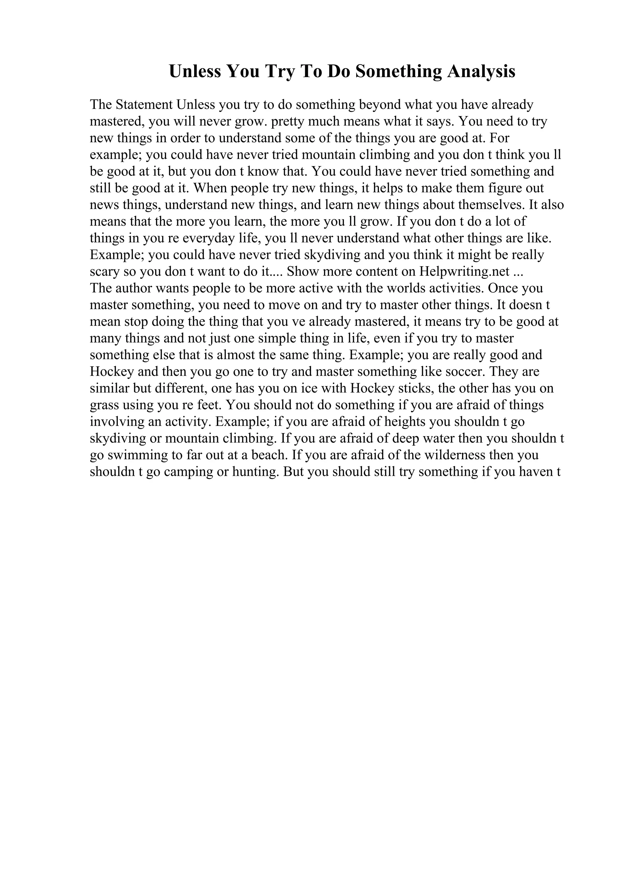 Unless You Try To Do Something Analysis
The Statement Unless you try to do something beyond what you have already
mastered, you will never grow. pretty much means what it says. You need to try
new things in order to understand some of the things you are good at. For
example; you could have never tried mountain climbing and you don t think you ll
be good at it, but you don t know that. You could have never tried something and
still be good at it. When people try new things, it helps to make them figure out
news things, understand new things, and learn new things about themselves. It also
means that the more you learn, the more you ll grow. If you don t do a lot of
things in you re everyday life, you ll never understand what other things are like.
Example; you could have never tried skydiving and you think it might be really
scary so you don t want to do it.... Show more content on Helpwriting.net ...
The author wants people to be more active with the worlds activities. Once you
master something, you need to move on and try to master other things. It doesn t
mean stop doing the thing that you ve already mastered, it means try to be good at
many things and not just one simple thing in life, even if you try to master
something else that is almost the same thing. Example; you are really good and
Hockey and then you go one to try and master something like soccer. They are
similar but different, one has you on ice with Hockey sticks, the other has you on
grass using you re feet. You should not do something if you are afraid of things
involving an activity. Example; if you are afraid of heights you shouldn t go
skydiving or mountain climbing. If you are afraid of deep water then you shouldn t
go swimming to far out at a beach. If you are afraid of the wilderness then you
shouldn t go camping or hunting. But you should still try something if you haven t
 