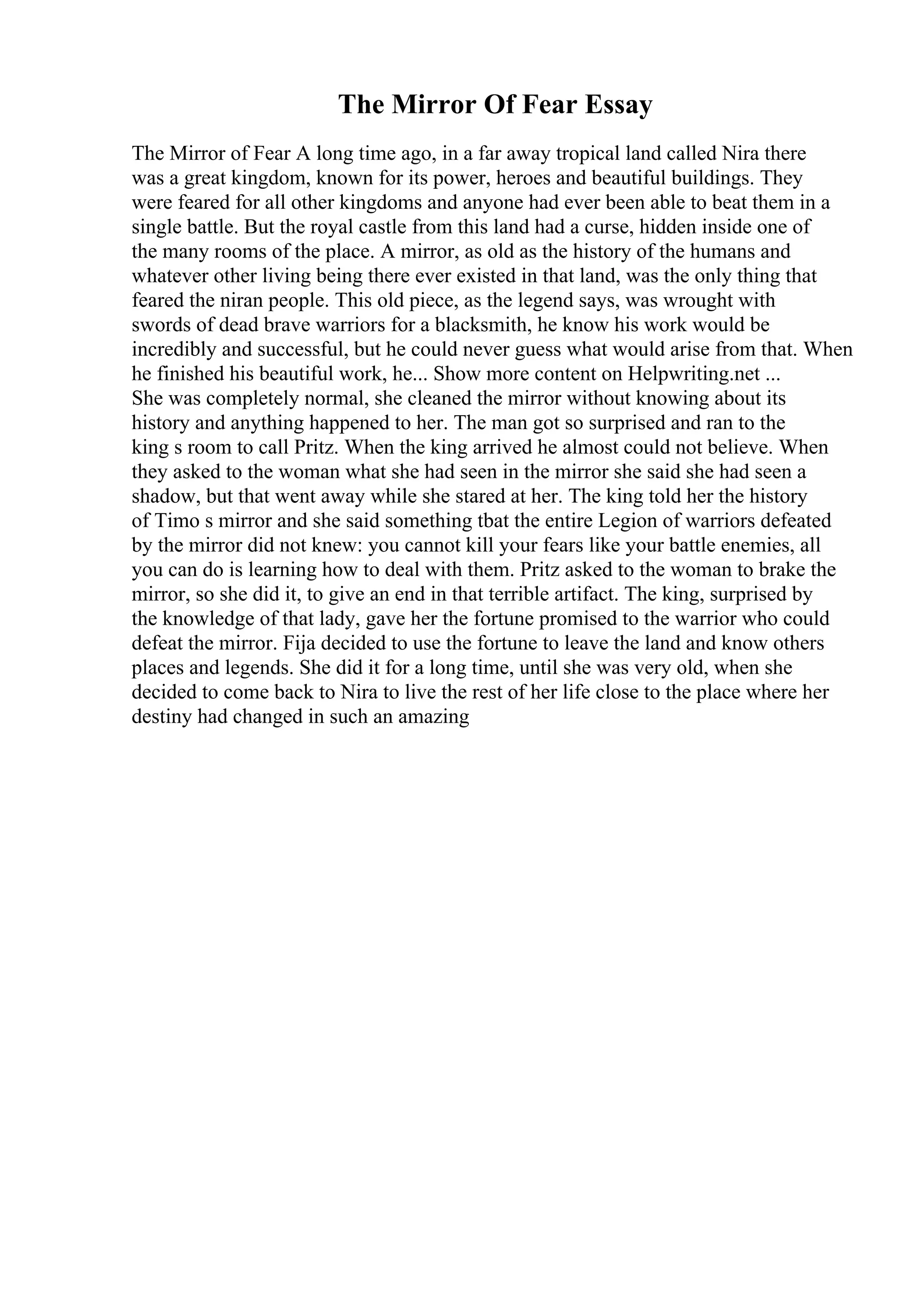 The Mirror Of Fear Essay
The Mirror of Fear A long time ago, in a far away tropical land called Nira there
was a great kingdom, known for its power, heroes and beautiful buildings. They
were feared for all other kingdoms and anyone had ever been able to beat them in a
single battle. But the royal castle from this land had a curse, hidden inside one of
the many rooms of the place. A mirror, as old as the history of the humans and
whatever other living being there ever existed in that land, was the only thing that
feared the niran people. This old piece, as the legend says, was wrought with
swords of dead brave warriors for a blacksmith, he know his work would be
incredibly and successful, but he could never guess what would arise from that. When
he finished his beautiful work, he... Show more content on Helpwriting.net ...
She was completely normal, she cleaned the mirror without knowing about its
history and anything happened to her. The man got so surprised and ran to the
king s room to call Pritz. When the king arrived he almost could not believe. When
they asked to the woman what she had seen in the mirror she said she had seen a
shadow, but that went away while she stared at her. The king told her the history
of Timo s mirror and she said something tbat the entire Legion of warriors defeated
by the mirror did not knew: you cannot kill your fears like your battle enemies, all
you can do is learning how to deal with them. Pritz asked to the woman to brake the
mirror, so she did it, to give an end in that terrible artifact. The king, surprised by
the knowledge of that lady, gave her the fortune promised to the warrior who could
defeat the mirror. Fija decided to use the fortune to leave the land and know others
places and legends. She did it for a long time, until she was very old, when she
decided to come back to Nira to live the rest of her life close to the place where her
destiny had changed in such an amazing
 